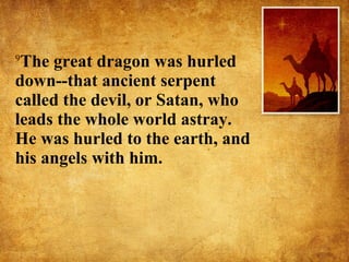 9 The great dragon was hurled down--that ancient serpent called the devil, or Satan, who leads the whole world astray. He was hurled to the earth, and his angels with him.  