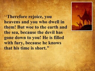 12 Therefore rejoice, you heavens and you who dwell in them! But woe to the earth and the sea, because the devil has gone down to you! He is filled with fury, because he knows that his time is short."  