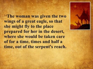 14 The woman was given the two wings of a great eagle, so that she might fly to the place prepared for her in the desert, where she would be taken care of for a time, times and half a time, out of the serpent's reach.  