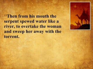 15 Then from his mouth the serpent spewed water like a river, to overtake the woman and sweep her away with the torrent.  