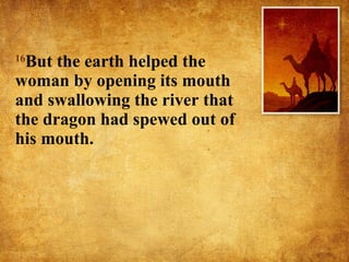 16 But the earth helped the woman by opening its mouth and swallowing the river that the dragon had spewed out of his mouth.  