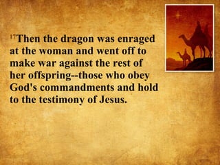 17 Then the dragon was enraged at the woman and went off to make war against the rest of her offspring--those who obey God's commandments and hold to the testimony of Jesus.  