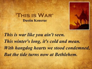 'This is War‘  Dustin Kensrue   This is war like you ain't seen. This winter's long, it's cold and mean. With hangdog hearts we stood condemned, But the tide turns now at Bethlehem. 