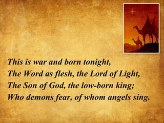 This is war and born tonight, The Word as flesh, the Lord of Light, The Son of God, the low-born king; Who demons fear, of whom angels sing. 