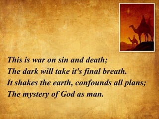 This is war on sin and death; The dark will take it's final breath. It shakes the earth, confounds all plans; The mystery of God as man. 