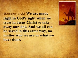 Romans 3:22  We are  made right  in God's sight when we trust in Jesus Christ to take away our sins. And we all can be saved in this same way, no matter who we are or what we have done. 