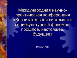 Международная научно-практическая конференция «Воспитательная система как социокультурный феномен: прошлое, настоящее, будущее» Москва, 2010 