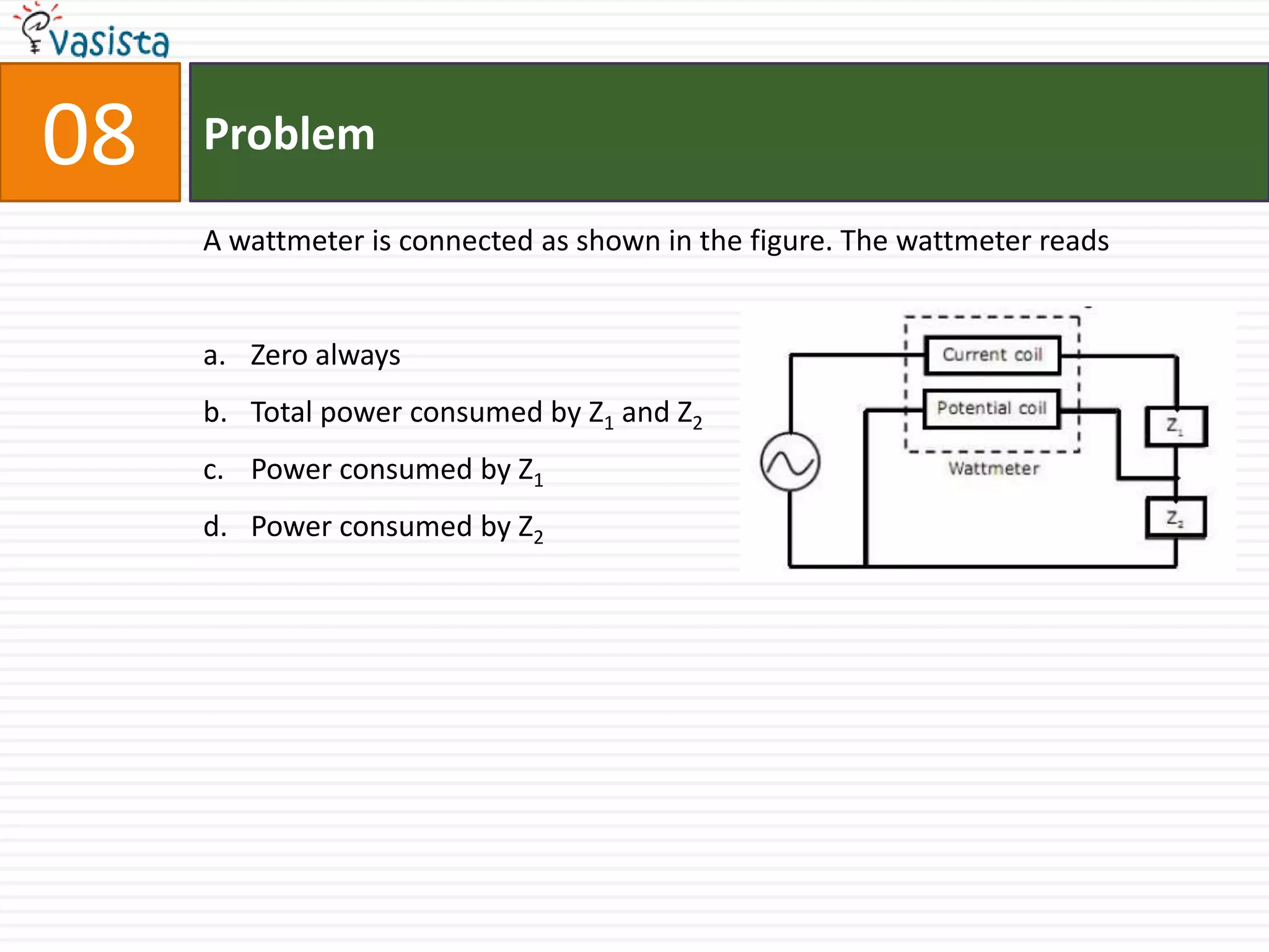 08   Problem

     A wattmeter is connected as shown in the figure. The wattmeter reads


     a. Zero always
     b. Total power consumed by Z1 and Z2
     c. Power consumed by Z1
     d. Power consumed by Z2
 