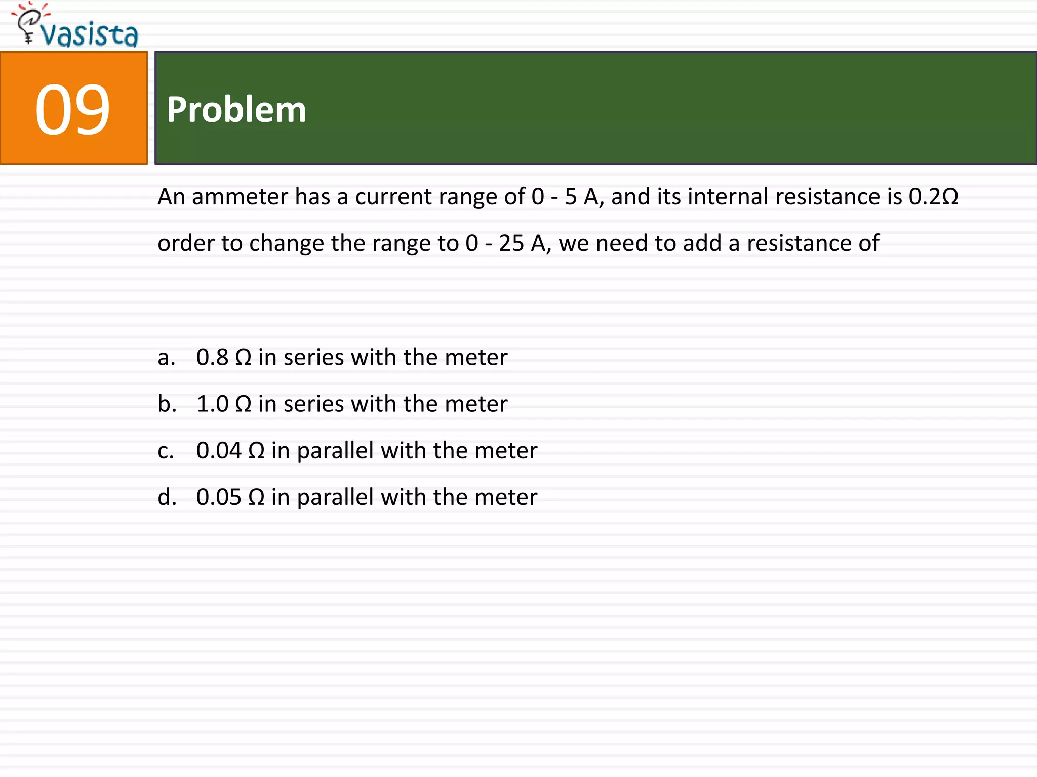 09   Problem

     An ammeter has a current range of 0 - 5 A, and its internal resistance is 0.2Ω
     order to change the range to 0 - 25 A, we need to add a resistance of



     a. 0.8 Ω in series with the meter
     b. 1.0 Ω in series with the meter
     c. 0.04 Ω in parallel with the meter
     d. 0.05 Ω in parallel with the meter
 