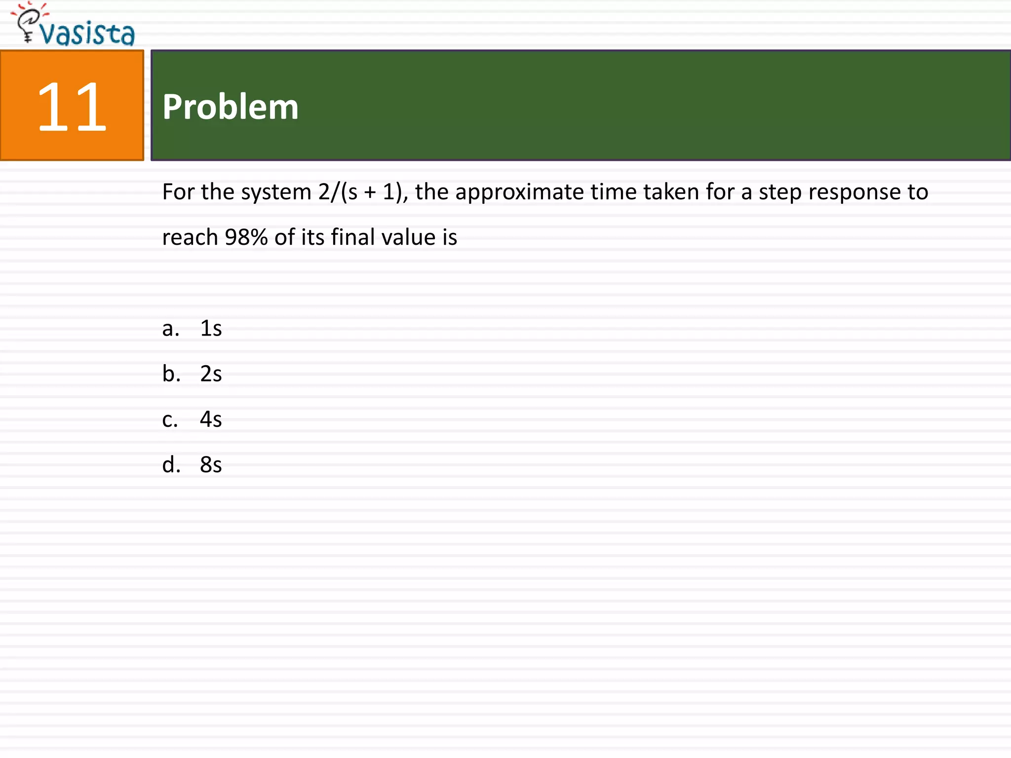 11   Problem

     For the system 2/(s + 1), the approximate time taken for a step response to
     reach 98% of its final value is


     a. 1s
     b. 2s
     c. 4s
     d. 8s
 