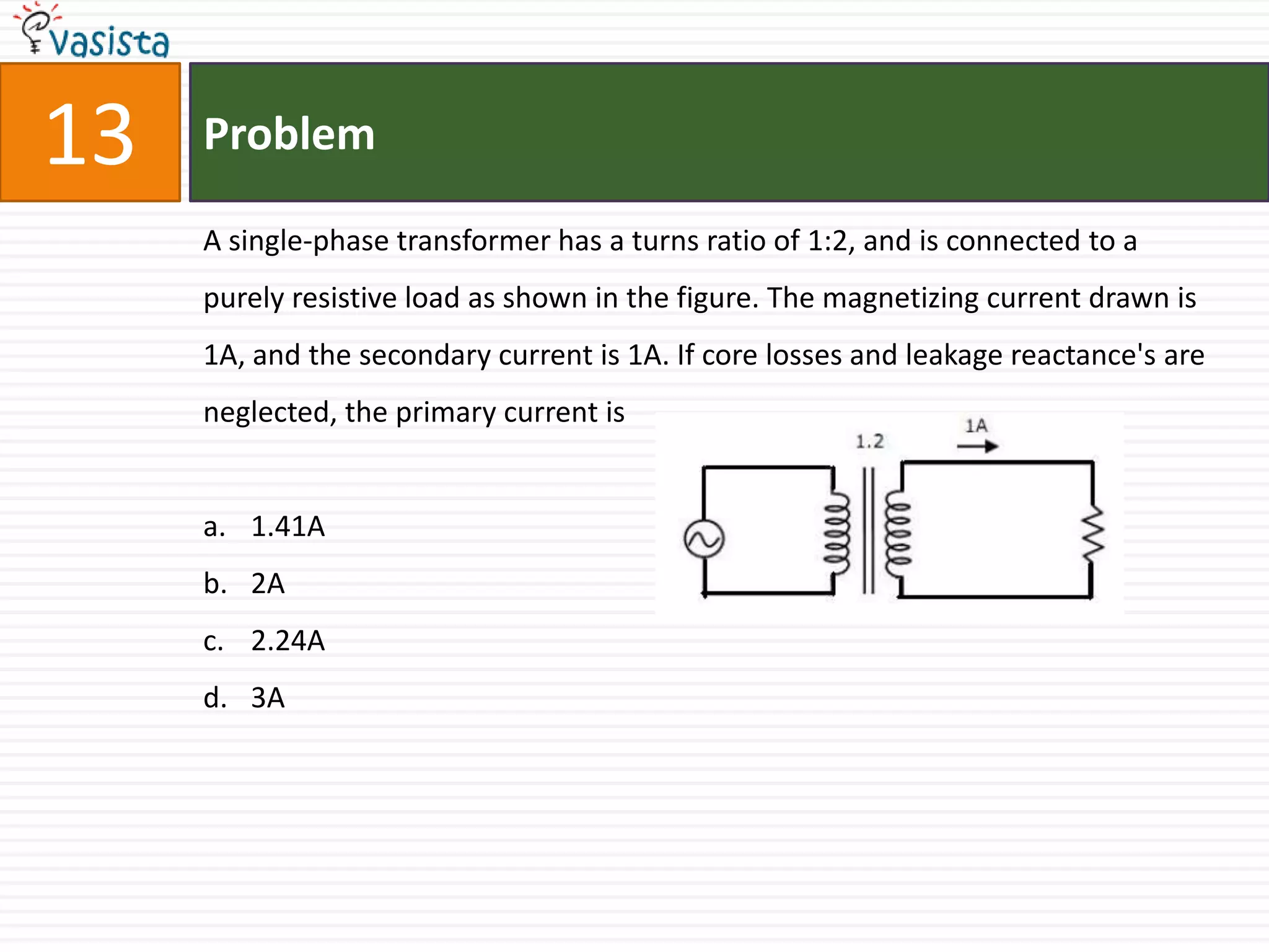 13   Problem

     A single-phase transformer has a turns ratio of 1:2, and is connected to a
     purely resistive load as shown in the figure. The magnetizing current drawn is
     1A, and the secondary current is 1A. If core losses and leakage reactance's are
     neglected, the primary current is


     a. 1.41A
     b. 2A
     c. 2.24A
     d. 3A
 
