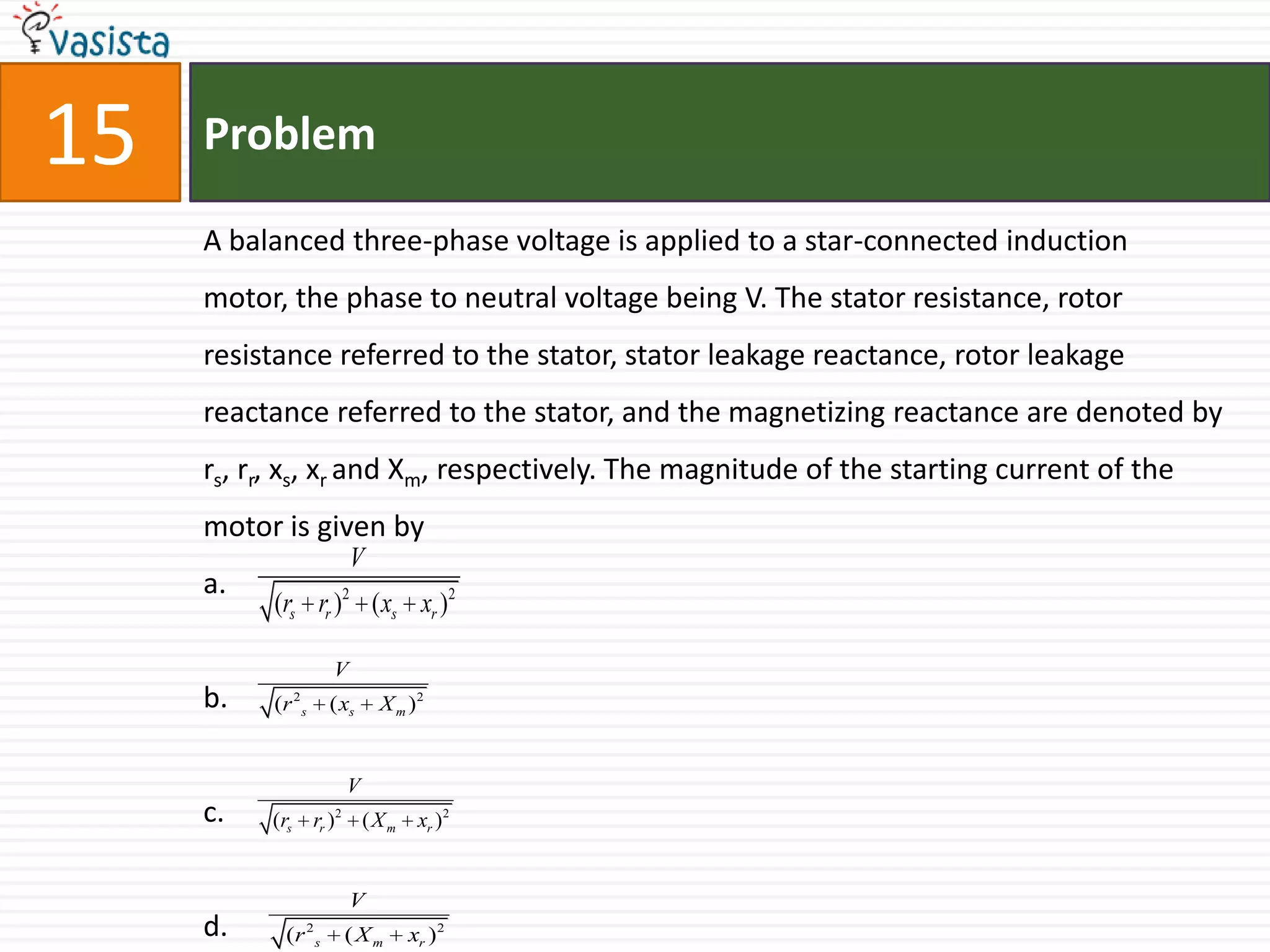 15   Problem

     A balanced three-phase voltage is applied to a star-connected induction
     motor, the phase to neutral voltage being V. The stator resistance, rotor
     resistance referred to the stator, stator leakage reactance, rotor leakage
     reactance referred to the stator, and the magnetizing reactance are denoted by
     rs, rr, xs, xr and Xm, respectively. The magnitude of the starting current of the
     motor is given by
                              V
     a.
          (rs rr )2 ( xs xr )2

                      V
     b.   (r 2 s      ( xs         X m )2


                              V
     c.   (rs      rr )   2
                                  (Xm    xr )2


                              V
     d.     (r 2 s            (Xm       xr ) 2
 