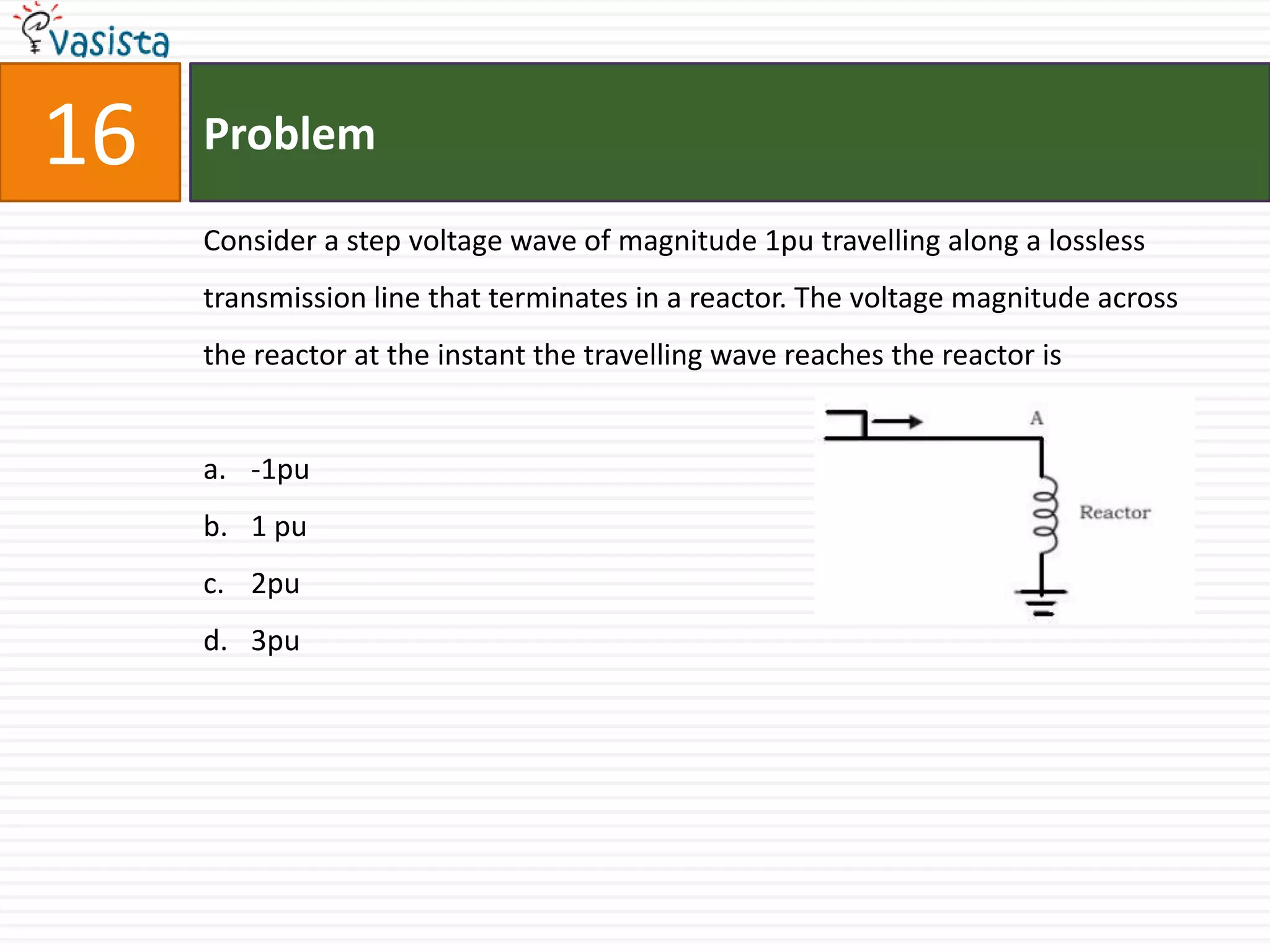 16   Problem

     Consider a step voltage wave of magnitude 1pu travelling along a lossless
     transmission line that terminates in a reactor. The voltage magnitude across
     the reactor at the instant the travelling wave reaches the reactor is


     a. -1pu
     b. 1 pu
     c. 2pu
     d. 3pu
 