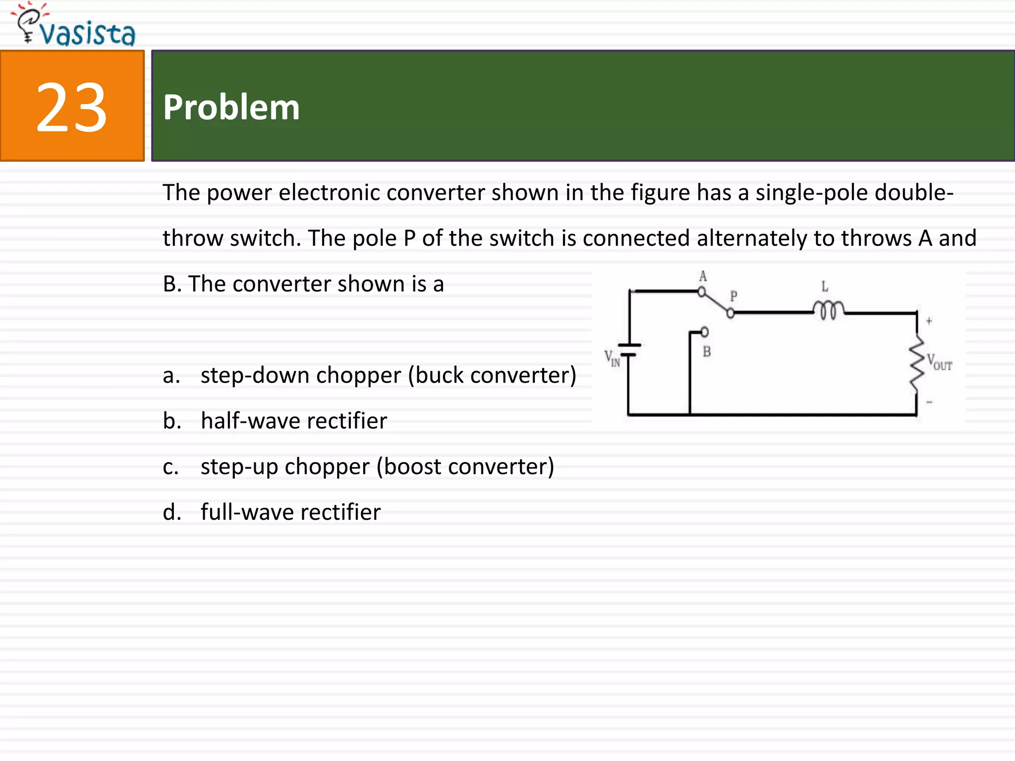 23   Problem

     The power electronic converter shown in the figure has a single-pole double-
     throw switch. The pole P of the switch is connected alternately to throws A and
     B. The converter shown is a


     a. step-down chopper (buck converter)
     b. half-wave rectifier
     c. step-up chopper (boost converter)
     d. full-wave rectifier
 