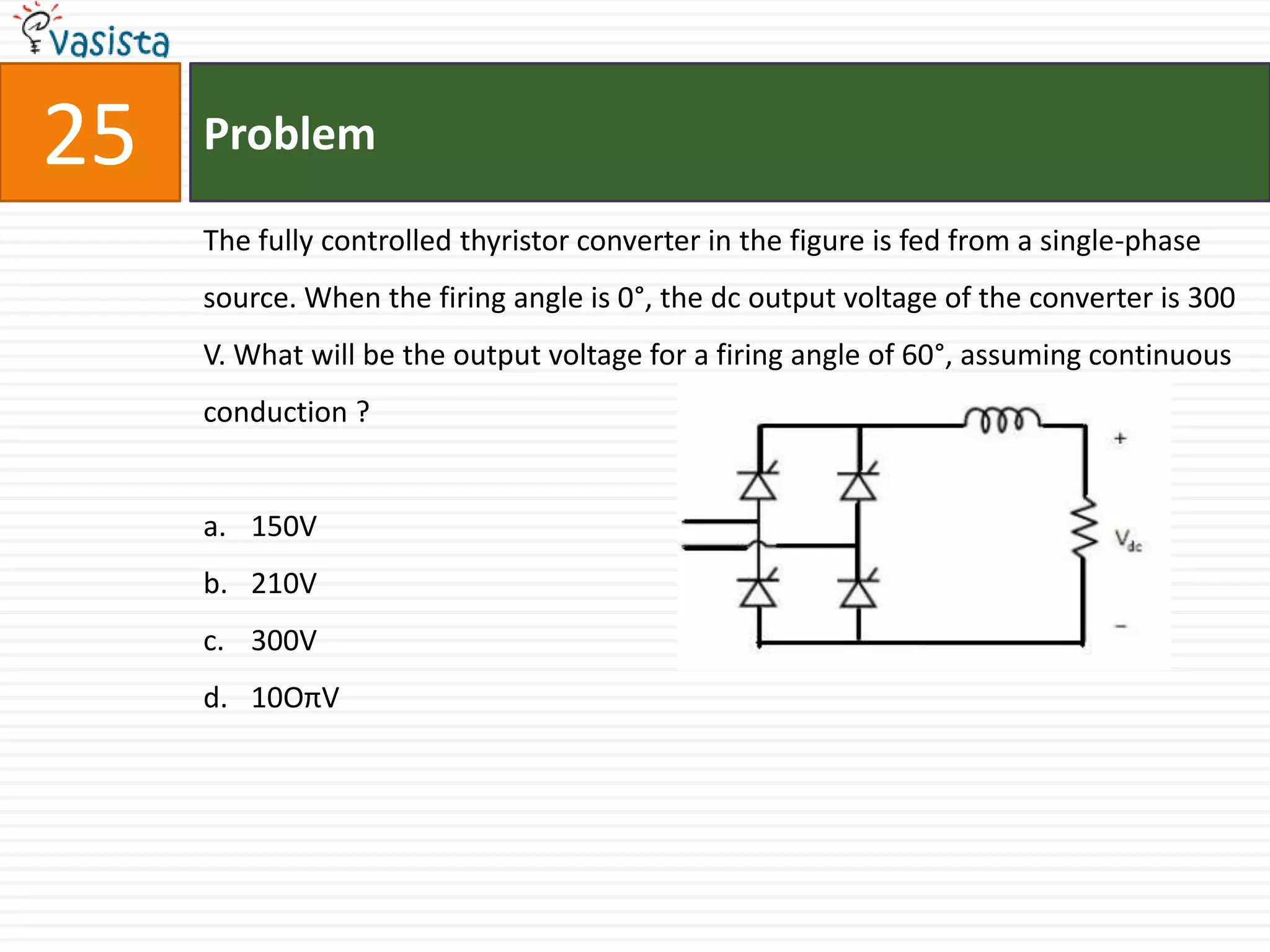 25   Problem

     The fully controlled thyristor converter in the figure is fed from a single-phase
     source. When the firing angle is 0°, the dc output voltage of the converter is 300
     V. What will be the output voltage for a firing angle of 60°, assuming continuous
     conduction ?


     a. 150V
     b. 210V
     c. 300V
     d. 10OπV
 