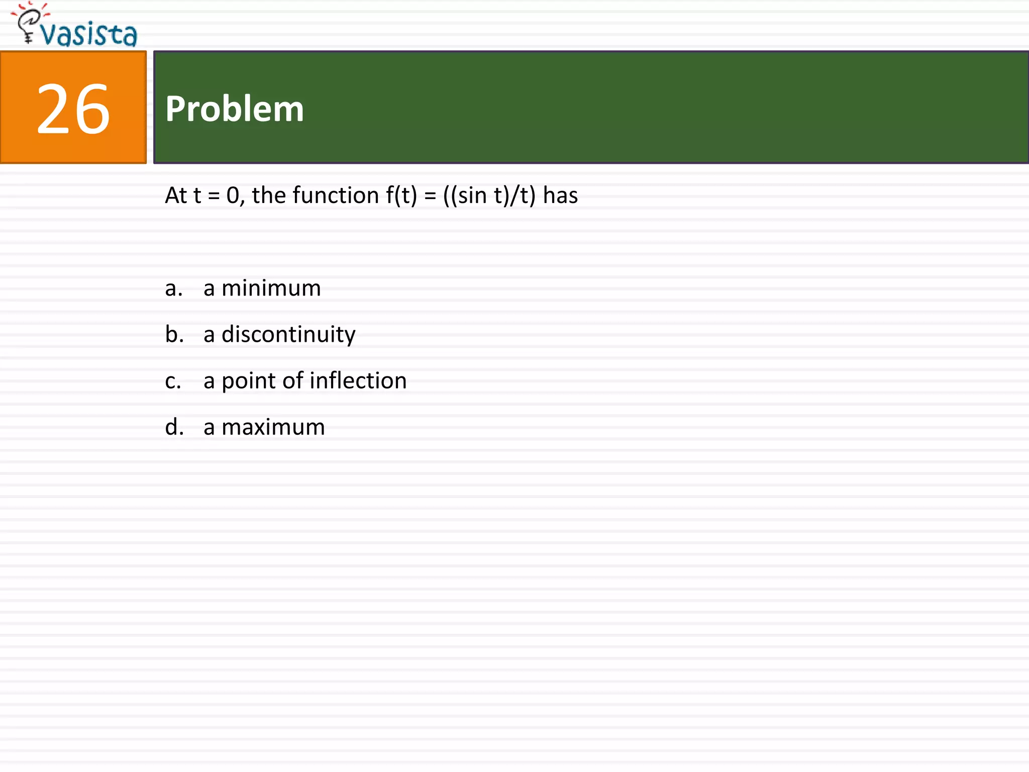 26   Problem

     At t = 0, the function f(t) = ((sin t)/t) has


     a. a minimum
     b. a discontinuity
     c. a point of inflection
     d. a maximum
 