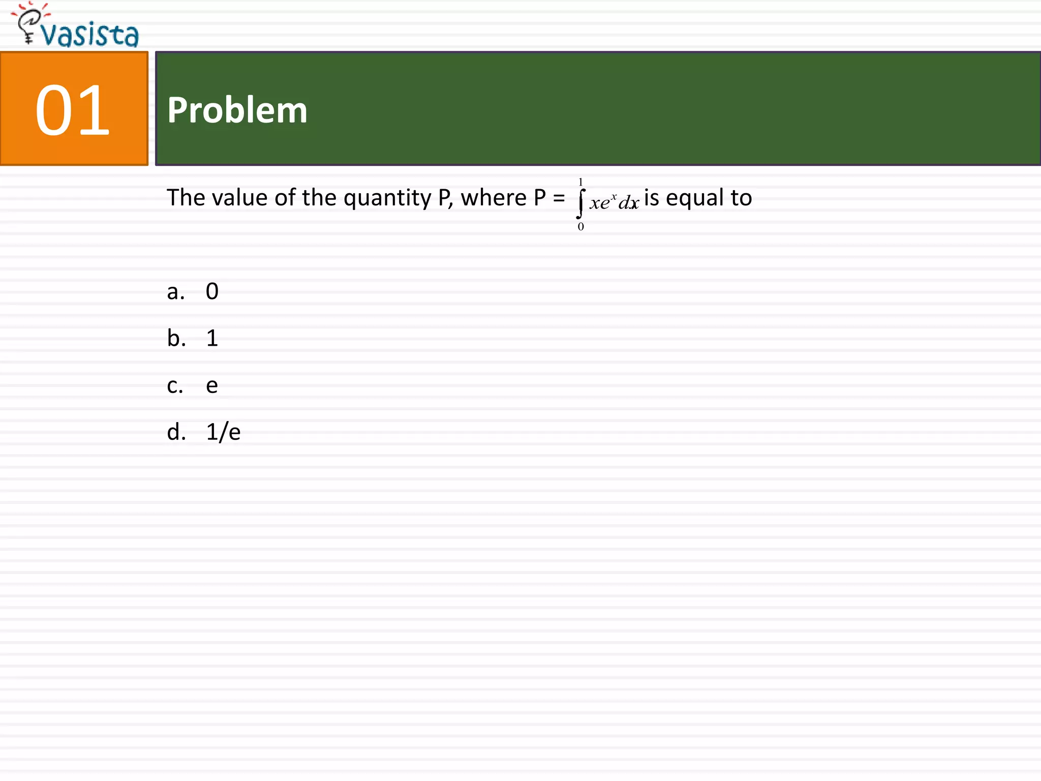 01   Problem
                                              1
     The value of the quantity P, where P =       xe x dx is equal
                                                        ,            to
                                              0




     a. 0
     b. 1
     c. e
     d. 1/e
 