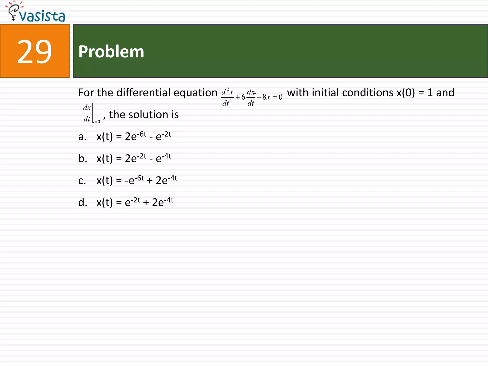 29   Problem

     For the differential equation d   2
                                           x
                                           2
                                               6    - 8x
                                                   dx
                                                           0   with initial conditions x(0) = 1 and
                                     dt            dt
      dx
      dt t   0
                 , the solution is
     a. x(t) = 2e-6t - e-2t
     b. x(t) = 2e-2t - e-4t
     c. x(t) = -e-6t + 2e-4t
     d. x(t) = e-2t + 2e-4t
 