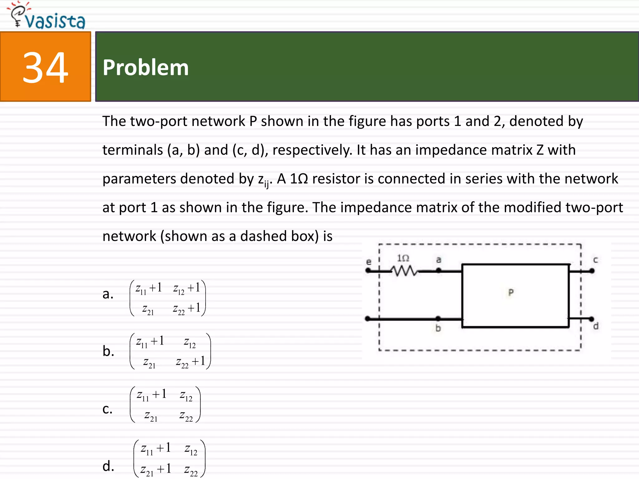 34   Problem

     The two-port network P shown in the figure has ports 1 and 2, denoted by
     terminals (a, b) and (c, d), respectively. It has an impedance matrix Z with
     parameters denoted by zij. A 1Ω resistor is connected in series with the network
     at port 1 as shown in the figure. The impedance matrix of the modified two-port
     network (shown as a dashed box) is


          z11 1 z12 1
     a.
           z21    z22 1

          z11 1     z12
     b.
           z21    z22 1

          z11 1 z12
     c.    z21     z22

           z11 1 z12
     d.    z21 1 z22
 