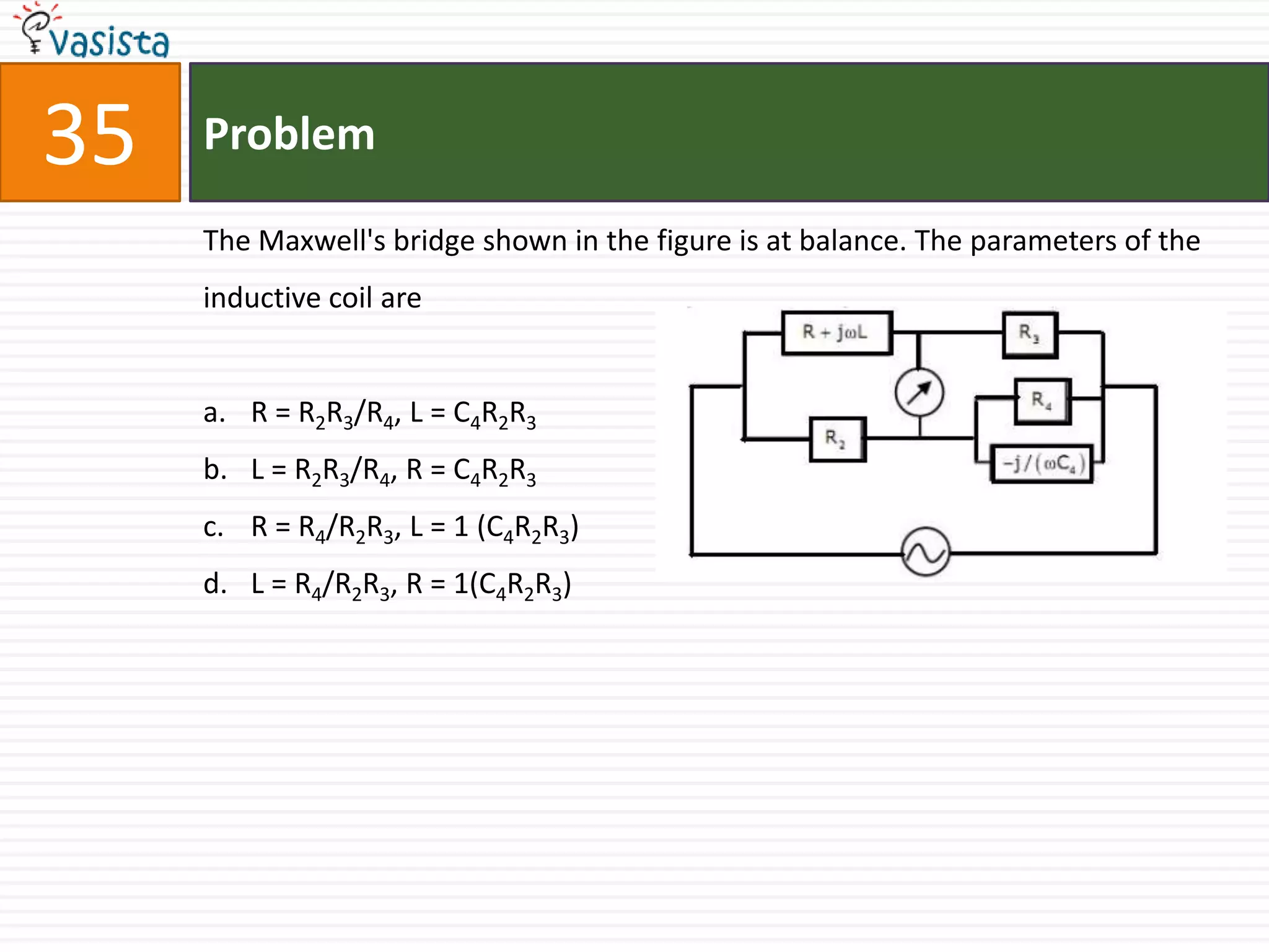 35   Problem

     The Maxwell's bridge shown in the figure is at balance. The parameters of the
     inductive coil are


     a. R = R2R3/R4, L = C4R2R3
     b. L = R2R3/R4, R = C4R2R3
     c. R = R4/R2R3, L = 1 (C4R2R3)
     d. L = R4/R2R3, R = 1(C4R2R3)
 