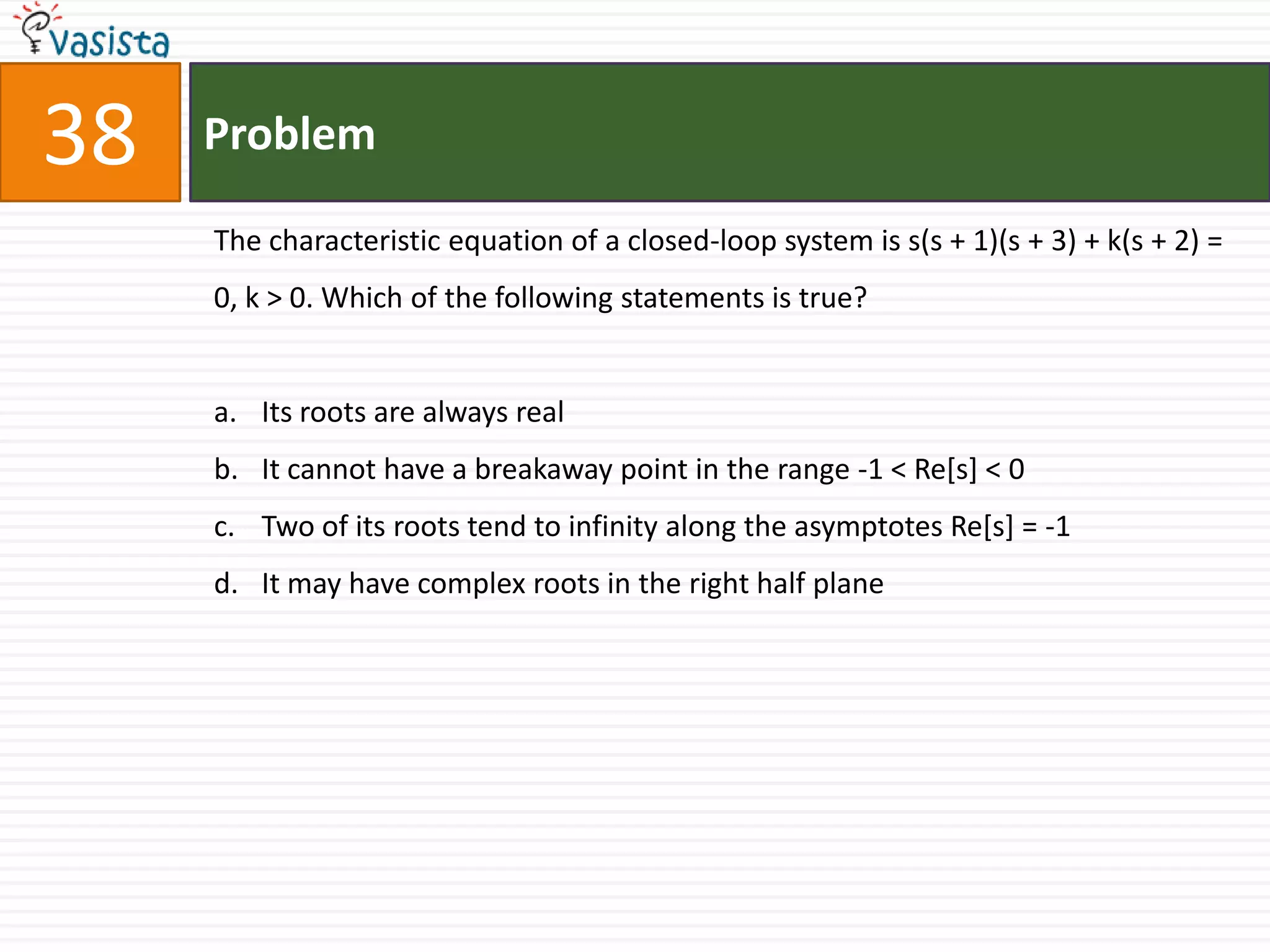 38   Problem

     The characteristic equation of a closed-loop system is s(s + 1)(s + 3) + k(s + 2) =
     0, k > 0. Which of the following statements is true?


     a. Its roots are always real
     b. It cannot have a breakaway point in the range -1 < Re[s] < 0
     c. Two of its roots tend to infinity along the asymptotes Re[s] = -1
     d. It may have complex roots in the right half plane
 
