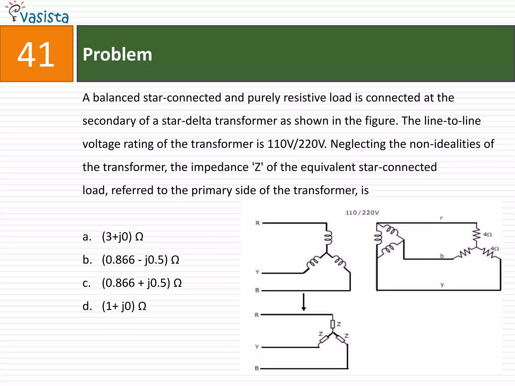 41   Problem

     A balanced star-connected and purely resistive load is connected at the
     secondary of a star-delta transformer as shown in the figure. The line-to-line
     voltage rating of the transformer is 110V/220V. Neglecting the non-idealities of
     the transformer, the impedance 'Z' of the equivalent star-connected
     load, referred to the primary side of the transformer, is


     a. (3+j0) Ω
     b. (0.866 - j0.5) Ω
     c. (0.866 + j0.5) Ω
     d. (1+ j0) Ω
 