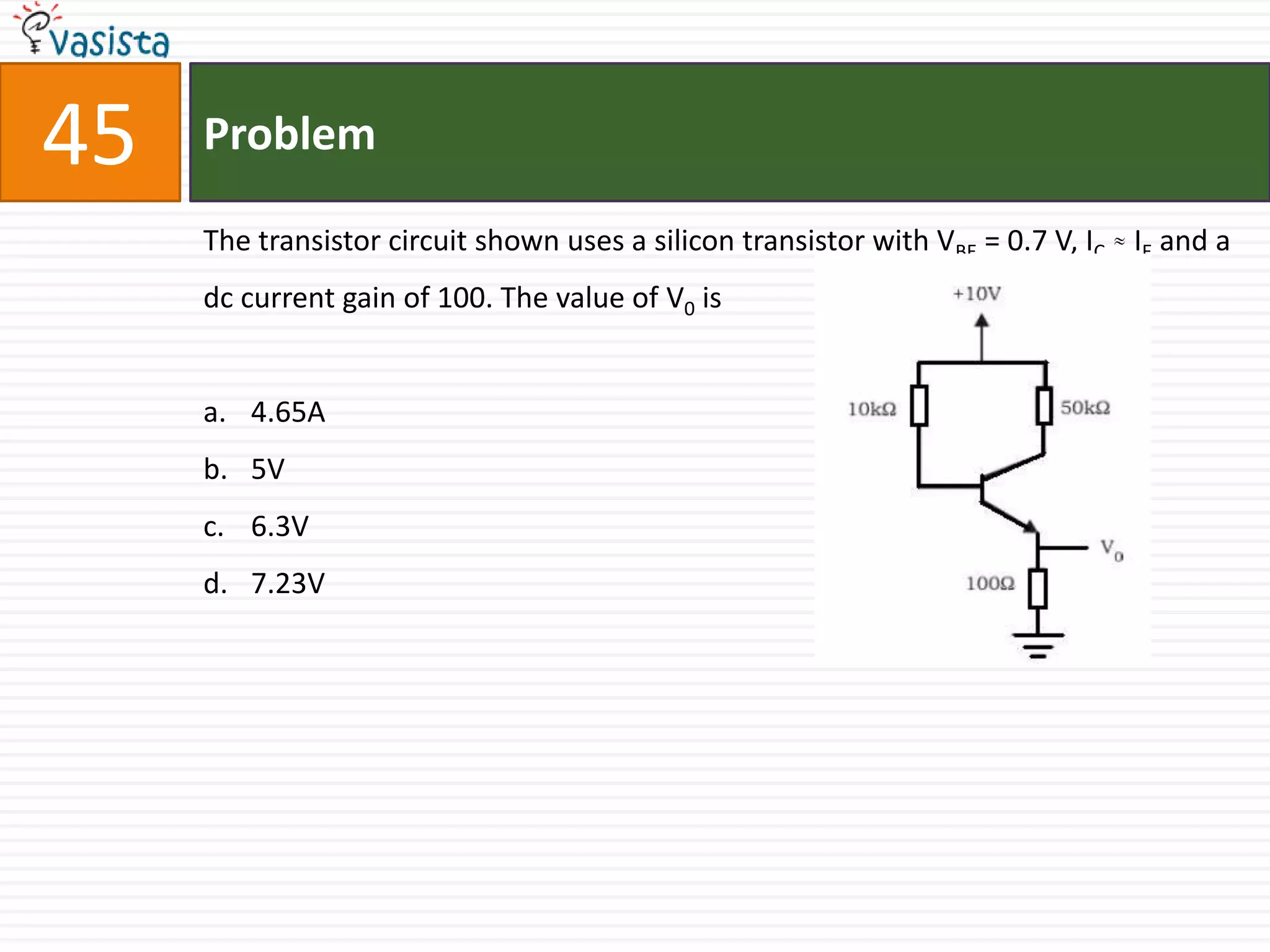45   Problem

     The transistor circuit shown uses a silicon transistor with VBE = 0.7 V, IC IE and a
     dc current gain of 100. The value of V0 is


     a. 4.65A
     b. 5V
     c. 6.3V
     d. 7.23V
 