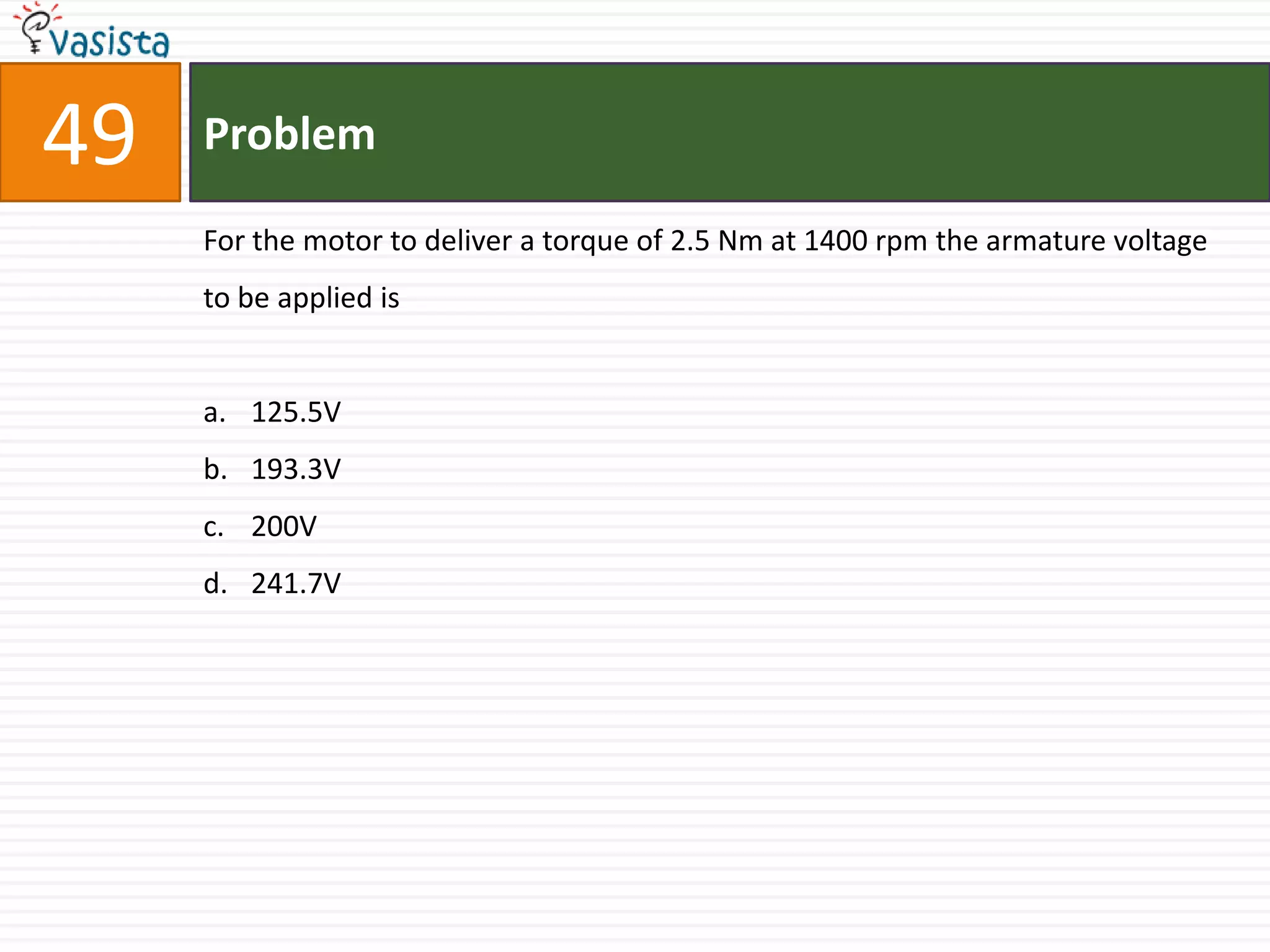 49   Problem

     For the motor to deliver a torque of 2.5 Nm at 1400 rpm the armature voltage
     to be applied is


     a. 125.5V
     b. 193.3V
     c. 200V
     d. 241.7V
 
