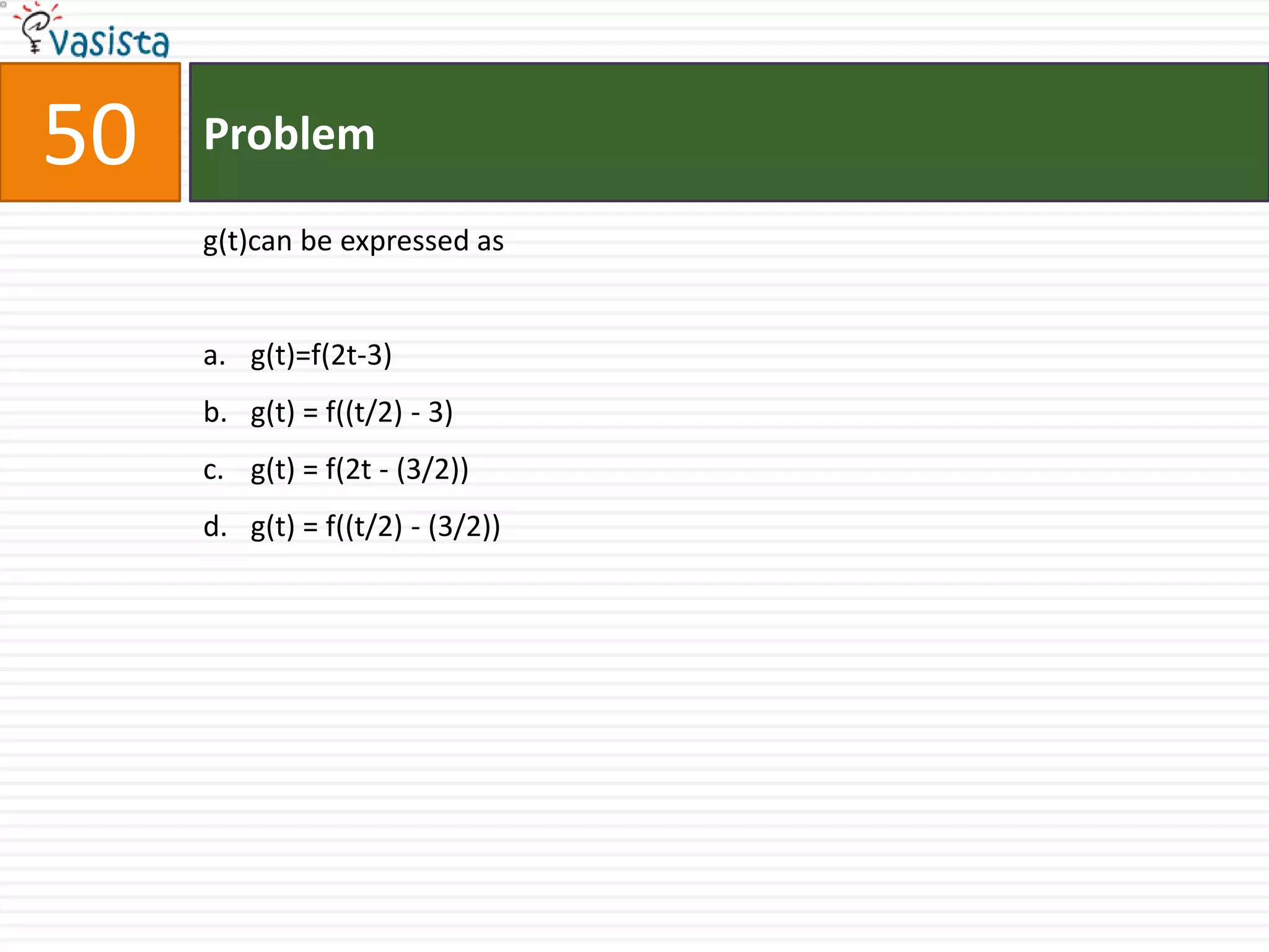 50   Problem

     g(t)can be expressed as


     a. g(t)=f(2t-3)
     b. g(t) = f((t/2) - 3)
     c. g(t) = f(2t - (3/2))
     d. g(t) = f((t/2) - (3/2))
 