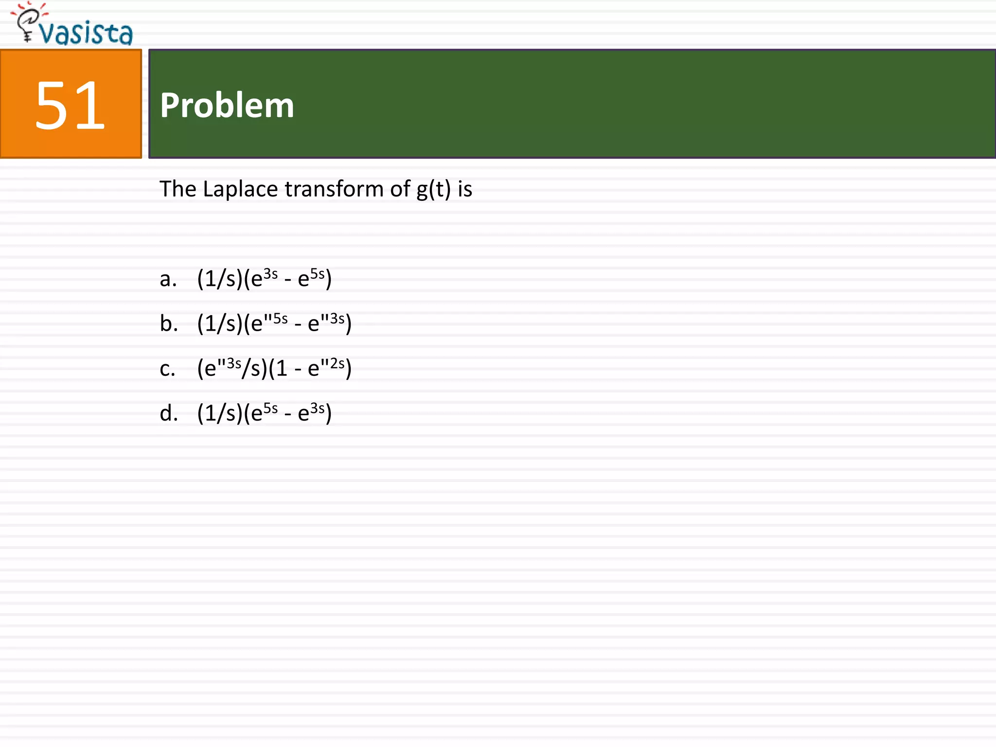 51   Problem

     The Laplace transform of g(t) is


     a. (1/s)(e3s - e5s)
     b. (1/s)(e"5s - e"3s)
     c. (e"3s/s)(1 - e"2s)
     d. (1/s)(e5s - e3s)
 