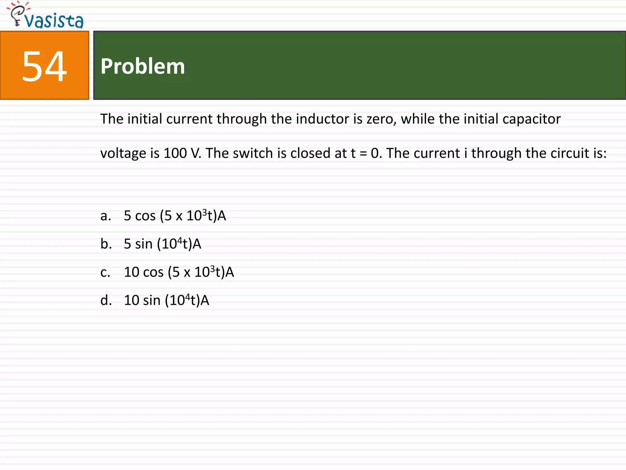 54   Problem

     The initial current through the inductor is zero, while the initial capacitor

     voltage is 100 V. The switch is closed at t = 0. The current i through the circuit is:


     a. 5 cos (5 x 103t)A
     b. 5 sin (104t)A
     c. 10 cos (5 x 103t)A
     d. 10 sin (104t)A
 