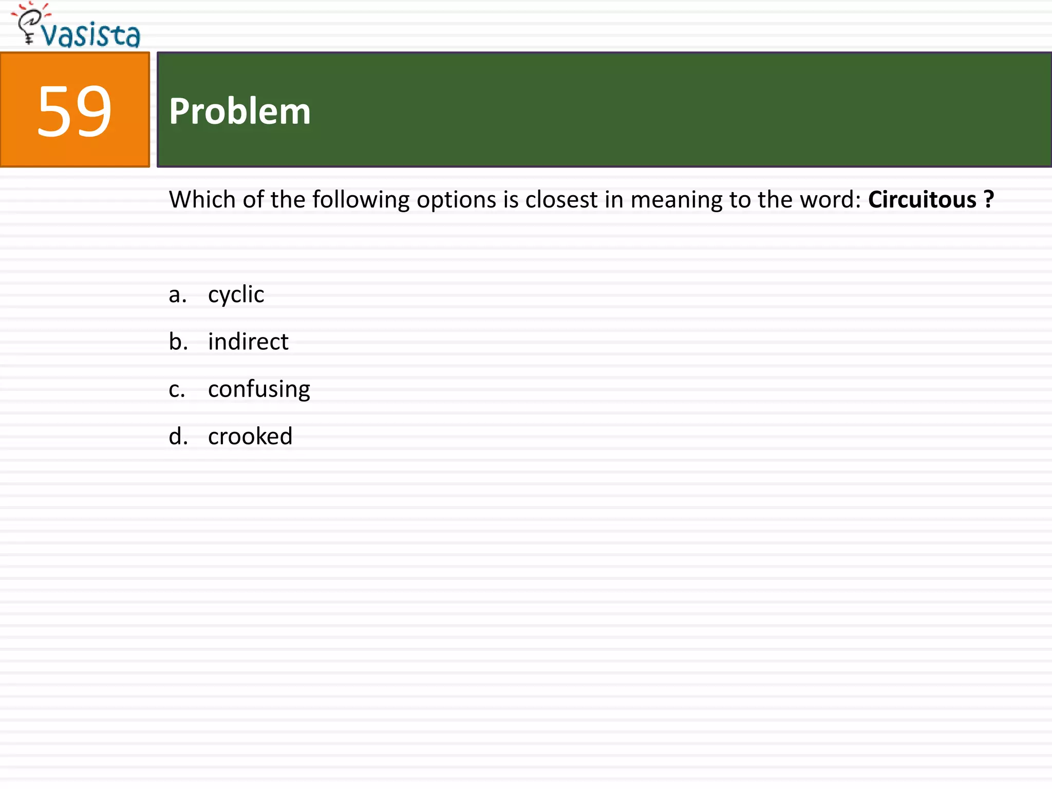 59   Problem

     Which of the following options is closest in meaning to the word: Circuitous ?


     a. cyclic
     b. indirect
     c. confusing
     d. crooked
 
