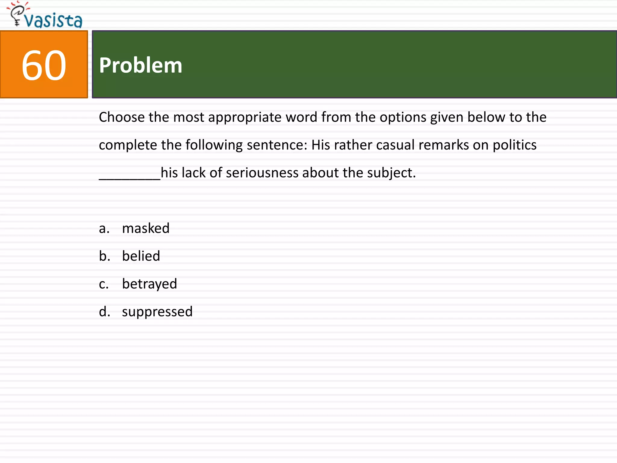 60   Problem

     Choose the most appropriate word from the options given below to the
     complete the following sentence: His rather casual remarks on politics
     ________his lack of seriousness about the subject.


     a. masked
     b. belied
     c. betrayed
     d. suppressed
 