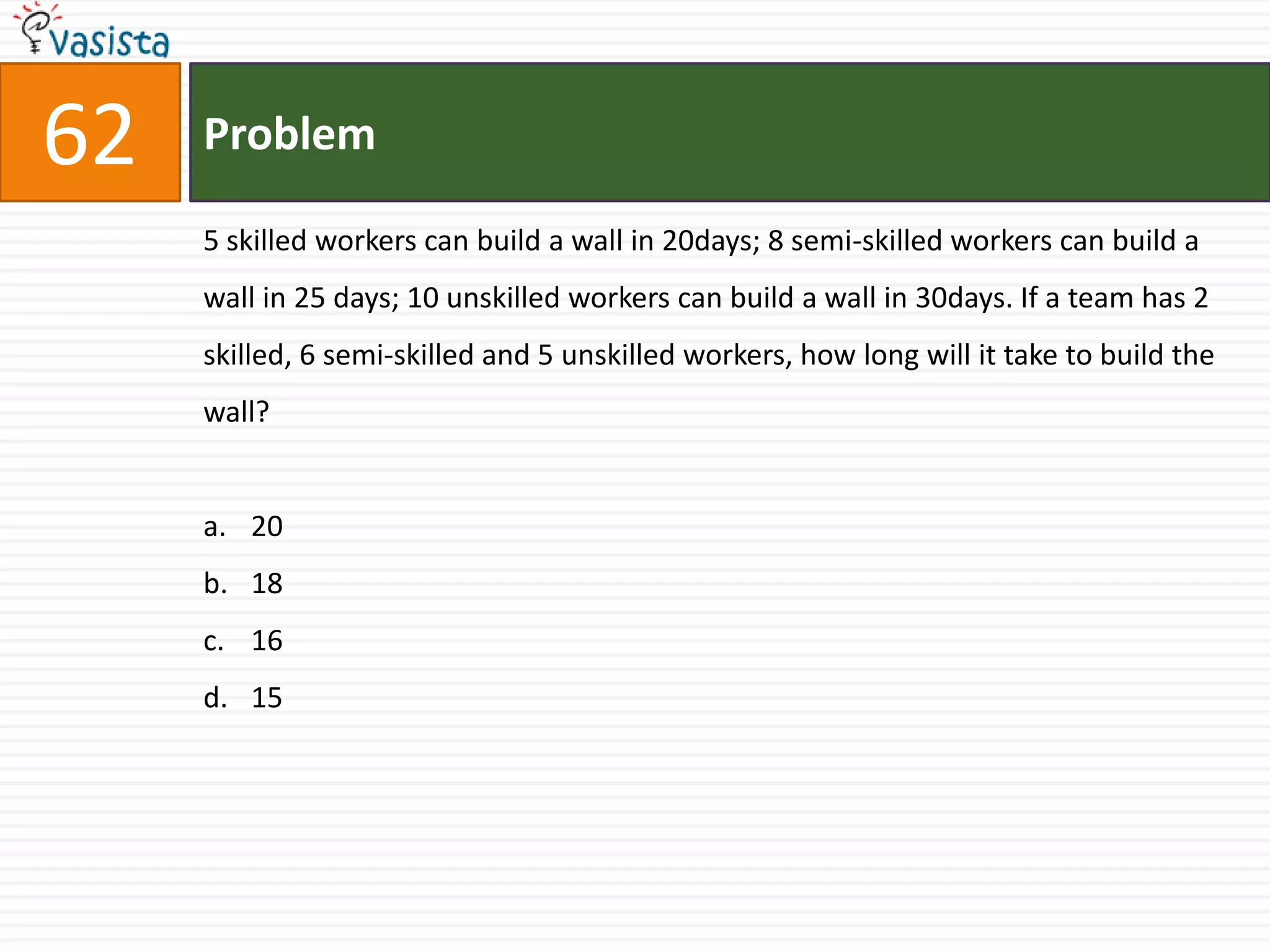 62   Problem

     5 skilled workers can build a wall in 20days; 8 semi-skilled workers can build a
     wall in 25 days; 10 unskilled workers can build a wall in 30days. If a team has 2
     skilled, 6 semi-skilled and 5 unskilled workers, how long will it take to build the
     wall?


     a. 20
     b. 18
     c. 16
     d. 15
 