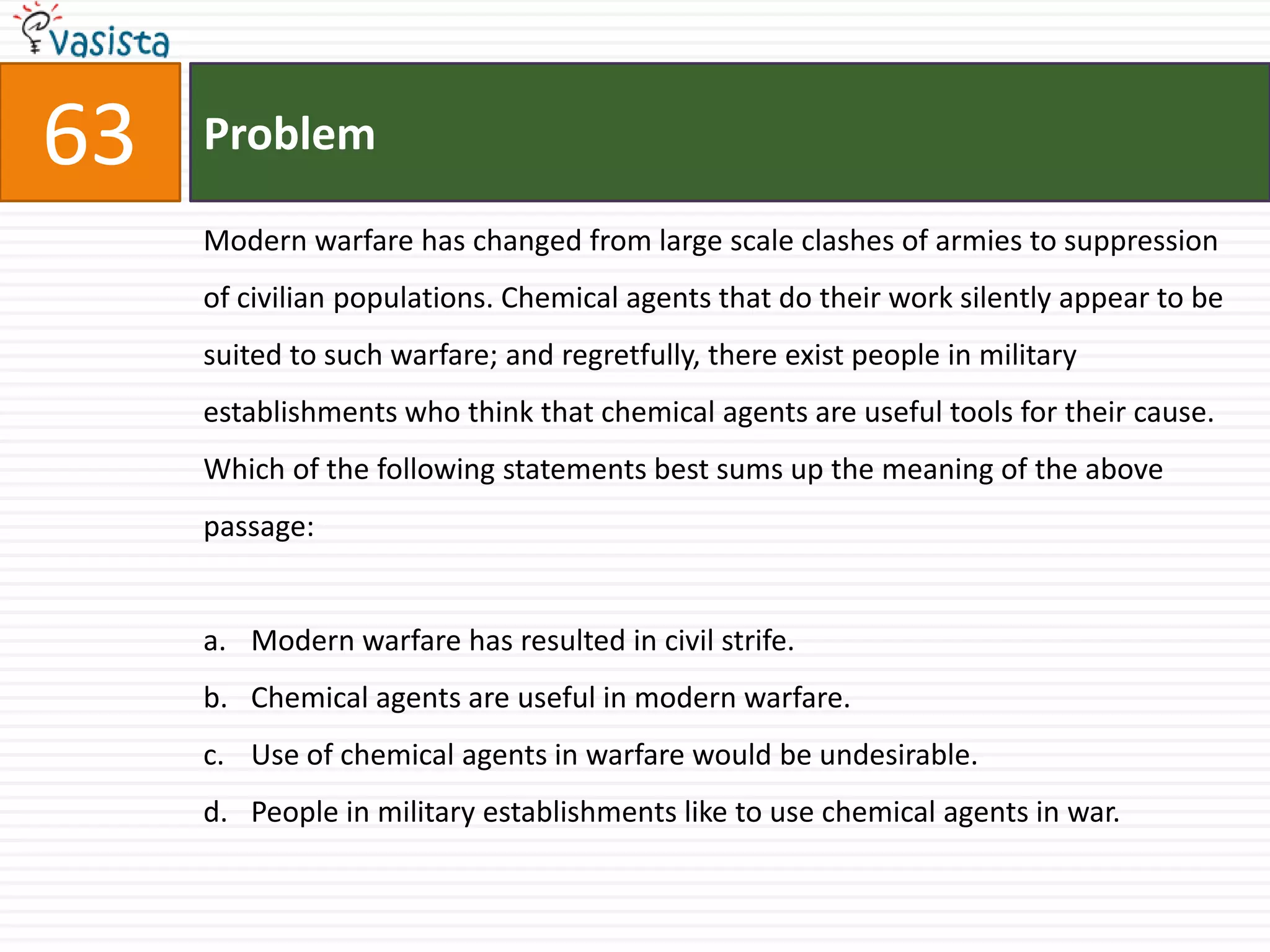 63   Problem

     Modern warfare has changed from large scale clashes of armies to suppression
     of civilian populations. Chemical agents that do their work silently appear to be
     suited to such warfare; and regretfully, there exist people in military
     establishments who think that chemical agents are useful tools for their cause.
     Which of the following statements best sums up the meaning of the above
     passage:


     a. Modern warfare has resulted in civil strife.
     b. Chemical agents are useful in modern warfare.
     c. Use of chemical agents in warfare would be undesirable.
     d. People in military establishments like to use chemical agents in war.
 