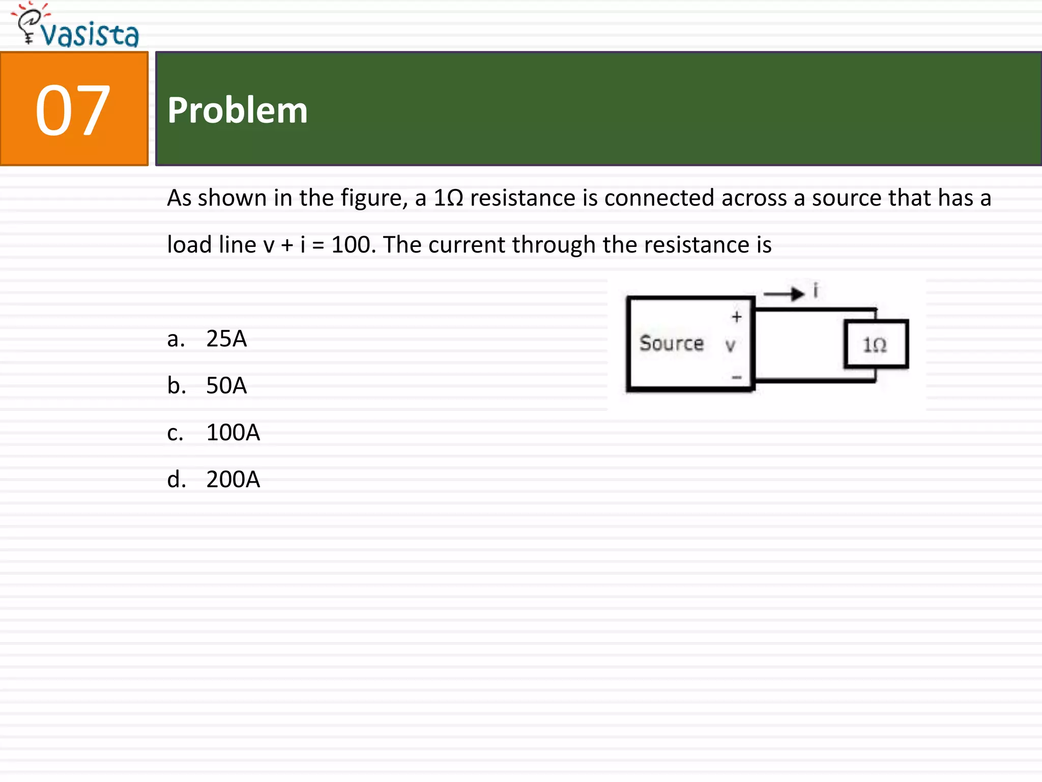 07   Problem

     As shown in the figure, a 1Ω resistance is connected across a source that has a
     load line v + i = 100. The current through the resistance is


     a. 25A
     b. 50A
     c. 100A
     d. 200A
 