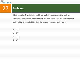 27   Problem

     A box contains 4 white balls and 3 red balls. In succession, two balls are
     randomly selected and removed from the box. Given that the first removed
     ball is white, the probability that the second removed ball is red is


     a. 1/3
     b. 3/7
     c. 1/2
     d. 4/7
 