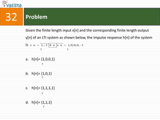32   Problem

     Given the finite length input x[n] and the corresponding finite length output
     y[n] of an LTI system as shown below, the impulse response h[n] of the system
                
                         
     is   x n    1, 1 h n x n     1, 0, 0, 0, 1




     a. h[n]= {1,0,0,1}


     b. h[n]= {1,0,1}


     c. h[n]= {1,1,1,1}


     d. h[n]= {1,1,1}
 