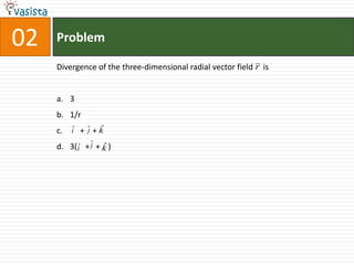 02   Problem

     Divergence of the three-dimensional radial vector field r is


     a. 3
     b. 1/r
     c.        j ˆ
          iˆ + ˆ + k

     d. 3( iˆ + ˆ + k )
                j ˆ
 
