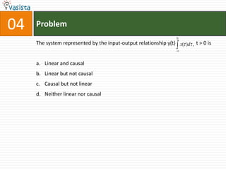 04   Problem
                                                                  5t
     The system represented by the input-output relationship y(t) x( )d , t > 0 is


     a. Linear and causal
     b. Linear but not causal
     c. Causal but not linear
     d. Neither linear nor causal
 