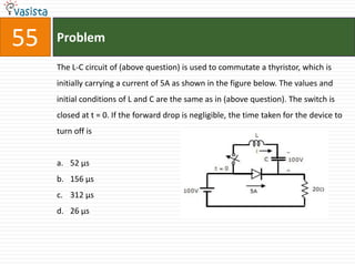 55   Problem

     The L-C circuit of (above question) is used to commutate a thyristor, which is
     initially carrying a current of 5A as shown in the figure below. The values and
     initial conditions of L and C are the same as in (above question). The switch is
     closed at t = 0. If the forward drop is negligible, the time taken for the device to
     turn off is


     a. 52 μs
     b. 156 μs
     c. 312 μs
     d. 26 μs
 