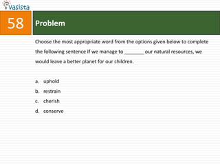58   Problem

     Choose the most appropriate word from the options given below to complete
     the following sentence If we manage to _______ our natural resources, we
     would leave a better planet for our children.


     a. uphold
     b. restrain
     c. cherish
     d. conserve
 