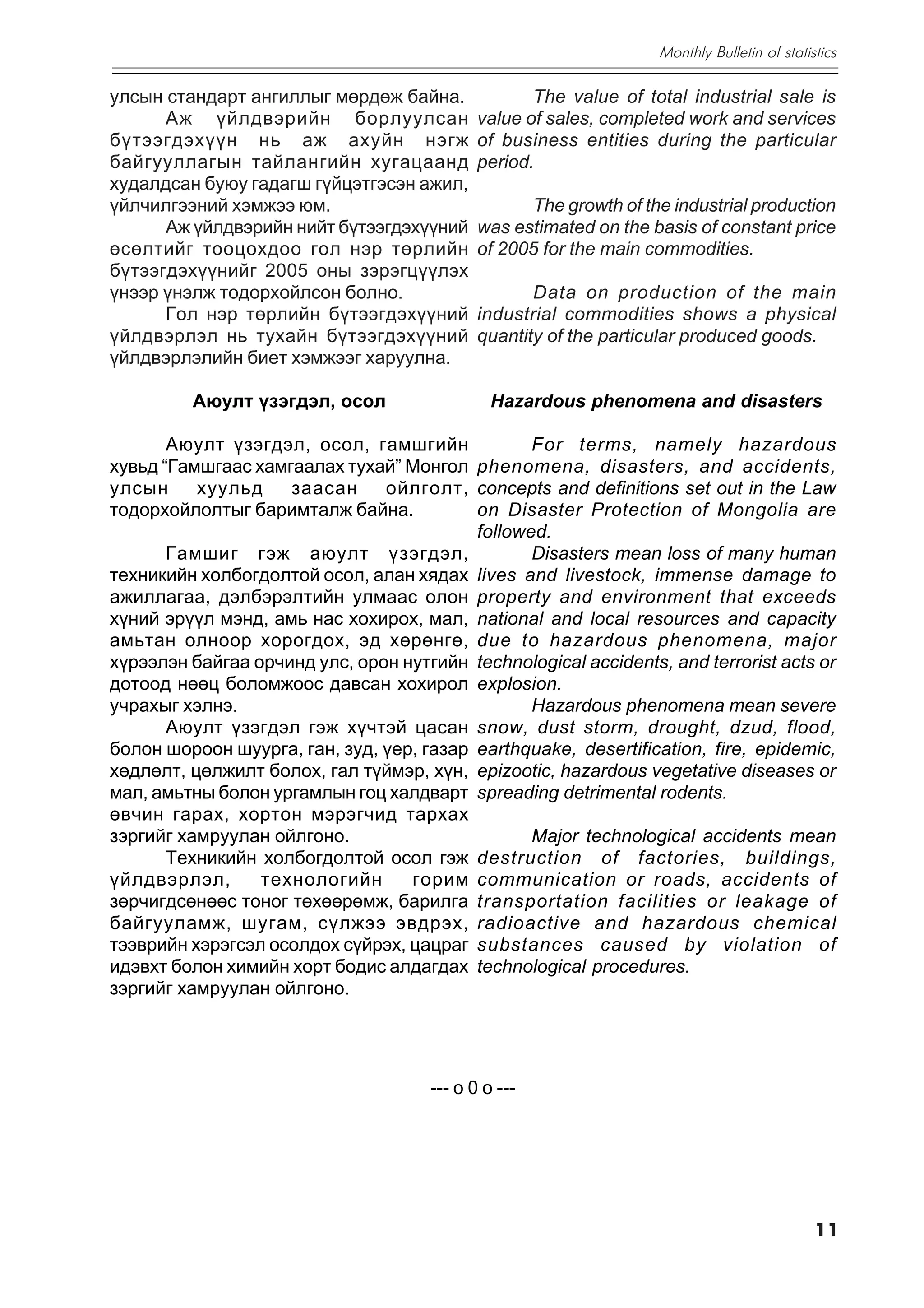 Monthly Bulletin of statistics

óëñûí ñòàíäàðò àíãèëëûã ìºðäºæ áàéíà.               The value of total industrial sale is
      Àæ ¿éëäâýðèéí áîðëóóëñàí               value of sales, completed work and services
á¿òýýãäýõ¿¿í íü àæ àõóéí íýãæ                of business entities during the particular
áàéãóóëëàãûí òàéëàíãèéí õóãàöààíä            period.
õóäàëäñàí áóþó ãàäàãø ã¿éöýòãýñýí àæèë,
¿éë÷èëãýýíèé õýìæýý þì.                            The growth of the industrial production
      Àæ ¿éëäâýðèéí íèéò á¿òýýãäýõ¿¿íèé      was estimated on the basis of constant price
ºñºëòèéã òîîöîõäîî ãîë íýð òºðëèéí           of 2005 for the main commodities.
á¿òýýãäýõ¿¿íèéã 2005 îíû çýðýãö¿¿ëýõ
¿íýýð ¿íýëæ òîäîðõîéëñîí áîëíî.                     Data on production of the main
      Ãîë íýð òºðëèéí á¿òýýãäýõ¿¿íèé         industrial commodities shows a physical
¿éëäâýðëýë íü òóõàéí á¿òýýãäýõ¿¿íèé          quantity of the particular produced goods.
¿éëäâýðëýëèéí áèåò õýìæýýã õàðóóëíà.

         Àþóëò ¿çýãäýë, îñîë                   Hazardous phenomena and disasters

       Àþóëò ¿çýãäýë, îñîë, ãàìøãèéí             For terms, namely hazardous
õóâüä “Ãàìøãààñ õàìãààëàõ òóõàé” Ìîíãîë phenomena, disasters, and accidents,
óëñûí     õóóëüä    çààñàí     îéëãîëò, concepts and definitions set out in the Law
òîäîðõîéëîëòûã áàðèìòàëæ áàéíà.           on Disaster Protection of Mongolia are
                                          followed.
       Ãàìøèã ãýæ àþóëò ¿çýãäýë,                 Disasters mean loss of many human
òåõíèêèéí õîëáîãäîëòîé îñîë, àëàí õÿäàõ lives and livestock, immense damage to
àæèëëàãàà, äýëáýðýëòèéí óëìààñ îëîí property and environment that exceeds
õ¿íèé ýð¿¿ë ìýíä, àìü íàñ õîõèðîõ, ìàë, national and local resources and capacity
àìüòàí îëíîîð õîðîãäîõ, ýä õºðºíãº, due to hazardous phenomena, major
õ¿ðýýëýí áàéãàà îð÷èíä óëñ, îðîí íóòãèéí technological accidents, and terrorist acts or
äîòîîä íººö áîëîìæîîñ äàâñàí õîõèðîë explosion.
ó÷ðàõûã õýëíý.                                   Hazardous phenomena mean severe
       Àþóëò ¿çýãäýë ãýæ õ¿÷òýé öàñàí snow, dust storm, drought, dzud, flood,
áîëîí øîðîîí øóóðãà, ãàí, çóä, ¿åð, ãàçàð earthquake, desertification, fire, epidemic,
õºäëºëò, öºëæèëò áîëîõ, ãàë ò¿éìýð, õ¿í, epizootic, hazardous vegetative diseases or
ìàë, àìüòíû áîëîí óðãàìëûí ãîö õàëäâàðò spreading detrimental rodents.
ºâ÷èí ãàðàõ, õîðòîí ìýðýã÷èä òàðõàõ
çýðãèéã õàìðóóëàí îéëãîíî.                       Major technological accidents mean
       Òåõíèêèéí õîëáîãäîëòîé îñîë ãýæ destruction of factories, buildings,
¿éëäâýðëýë,      òåõíîëîãèéí      ãîðèì communication or roads, accidents of
çºð÷èãäñºíººñ òîíîã òºõººðºìæ, áàðèëãà transportation facilities or leakage of
áàéãóóëàìæ, øóãàì, ñ¿ëæýý ýâäðýõ, radioactive and hazardous chemical
òýýâðèéí õýðýãñýë îñîëäîõ ñ¿éðýõ, öàöðàã substances caused by violation of
èäýâõò áîëîí õèìèéí õîðò áîäèñ àëäàãäàõ technological procedures.
çýðãèéã õàìðóóëàí îéëãîíî.




                                      --- o 0 o ---




                                                                                             11
 