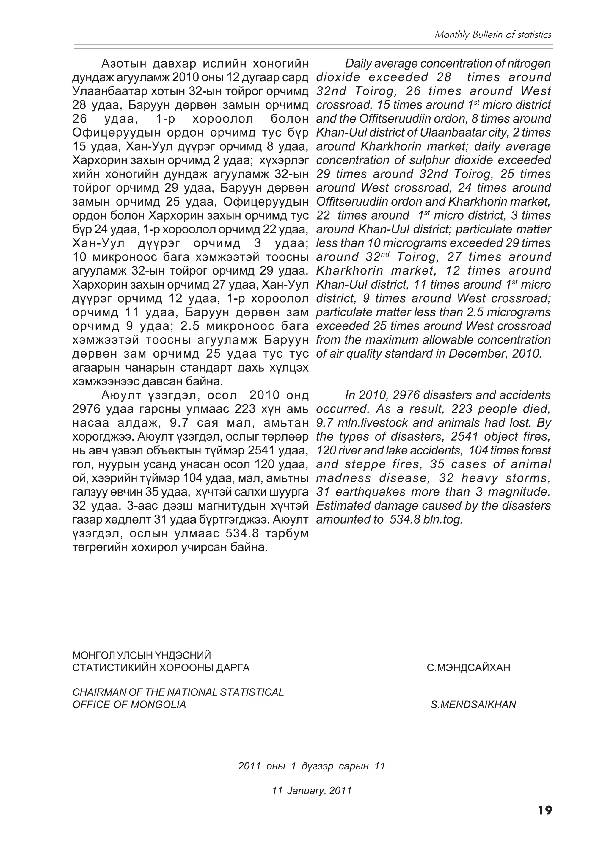 Monthly Bulletin of statistics

      Àçîòûí äàâõàð èñëèéí õîíîãèéí                Daily average concentration of nitrogen
äóíäàæ àãóóëàìæ 2010 îíû 12 äóãààð ñàðä     dioxide exceeded 28 times around
Óëààíáààòàð õîòûí 32-ûí òîéðîã îð÷èìä       32nd Toirog, 26 times around West
28 óäàà, Áàðóóí äºðâºí çàìûí îð÷èìä         crossroad, 15 times around 1st micro district
26 óäàà, 1-ð õîðîîëîë áîëîí                 and the Offitseruudiin ordon, 8 times around
Îôèöåðóóäûí îðäîí îð÷èìä òóñ á¿ð            Khan-Uul district of Ulaanbaatar city, 2 times
15 óäàà, Õàí-Óóë ä¿¿ðýã îð÷èìä 8 óäàà,      around Kharkhorin market; daily average
Õàðõîðèí çàõûí îð÷èìä 2 óäàà; õ¿õýðëýã      concentration of sulphur dioxide exceeded
õèéí õîíîãèéí äóíäàæ àãóóëàìæ 32-ûí         29 times around 32nd Toirog, 25 times
òîéðîã îð÷èìä 29 óäàà, Áàðóóí äºðâºí        around West crossroad, 24 times around
çàìûí îð÷èìä 25 óäàà, Îôèöåðóóäûí           Offitseruudiin ordon and Kharkhorin market,
îðäîí áîëîí Õàðõîðèí çàõûí îð÷èìä òóñ       22 times around 1st micro district, 3 times
á¿ð 24 óäàà, 1-ð õîðîîëîë îð÷èìä 22 óäàà,   around Khan-Uul district; particulate matter
Õàí-Óóë ä¿¿ðýã îð÷èìä 3 óäàà;               less than 10 micrograms exceeded 29 times
10 ìèêðîíîîñ áàãà õýìæýýòýé òîîñíû          around 32 nd Toirog, 27 times around
àãóóëàìæ 32-ûí òîéðîã îð÷èìä 29 óäàà,       Kharkhorin market, 12 times around
Õàðõîðèí çàõûí îð÷èìä 27 óäàà, Õàí-Óóë      Khan-Uul district, 11 times around 1st micro
ä¿¿ðýã îð÷èìä 12 óäàà, 1-ð õîðîîëîë         district, 9 times around West crossroad;
îð÷èìä 11 óäàà, Áàðóóí äºðâºí çàì           particulate matter less than 2.5 micrograms
îð÷èìä 9 óäàà; 2.5 ìèêðîíîîñ áàãà           exceeded 25 times around West crossroad
õýìæýýòýé òîîñíû àãóóëàìæ Áàðóóí            from the maximum allowable concentration
äºðâºí çàì îð÷èìä 25 óäàà òóñ òóñ           of air quality standard in December, 2010.
àãààðûí ÷àíàðûí ñòàíäàðò äàõü õ¿ëöýõ
õýìæýýíýýñ äàâñàí áàéíà.
      Àþóëò ¿çýãäýë, îñîë 2010 îíä                In 2010, 2976 disasters and accidents
2976 óäàà ãàðñíû óëìààñ 223 õ¿í àìü         occurred. As a result, 223 people died,
íàñàà àëäàæ, 9.7 ñàÿ ìàë, àìüòàí            9.7 mln.livestock and animals had lost. By
õîðîãäæýý. Àþóëò ¿çýãäýë, îñëûã òºðëººð     the types of disasters, 2541 object fires,
íü àâ÷ ¿çâýë îáúåêòûí ò¿éìýð 2541 óäàà,     120 river and lake accidents, 104 times forest
ãîë, íóóðûí óñàíä óíàñàí îñîë 120 óäàà,     and steppe fires, 35 cases of animal
îé, õýýðèéí ò¿éìýð 104 óäàà, ìàë, àìüòíû    madness disease, 32 heavy storms,
ãàëçóó ºâ÷èí 35 óäàà, õ¿÷òýé ñàëõè øóóðãà   31 earthquakes more than 3 magnitude.
32 óäàà, 3-ààñ äýýø ìàãíèòóäûí õ¿÷òýé       Estimated damage caused by the disasters
ãàçàð õºäëºëò 31 óäàà á¿ðòãýãäæýý. Àþóëò    amounted to 534.8 bln.tog.
¿çýãäýë, îñëûí óëìààñ 534.8 òýðáóì
òºãðºãèéí õîõèðîë ó÷èðñàí áàéíà.




ÌÎÍÃÎË ÓËÑÛÍ ¯ÍÄÝÑÍÈÉ
ÑÒÀÒÈÑÒÈÊÈÉÍ ÕÎÐÎÎÍÛ ÄÀÐÃÀ                                       C.ÌÝÍÄÑÀÉÕÀÍ

CHAIRMAN OF THE NATIONAL STATISTICAL
OFFICE OF MONGOLIA                                                S.MENDSAIKHAN




                            2011 îíû 1 ä¿ãýýð ñàðûí 11

                                  11 January, 2011

                                                                                             19
 