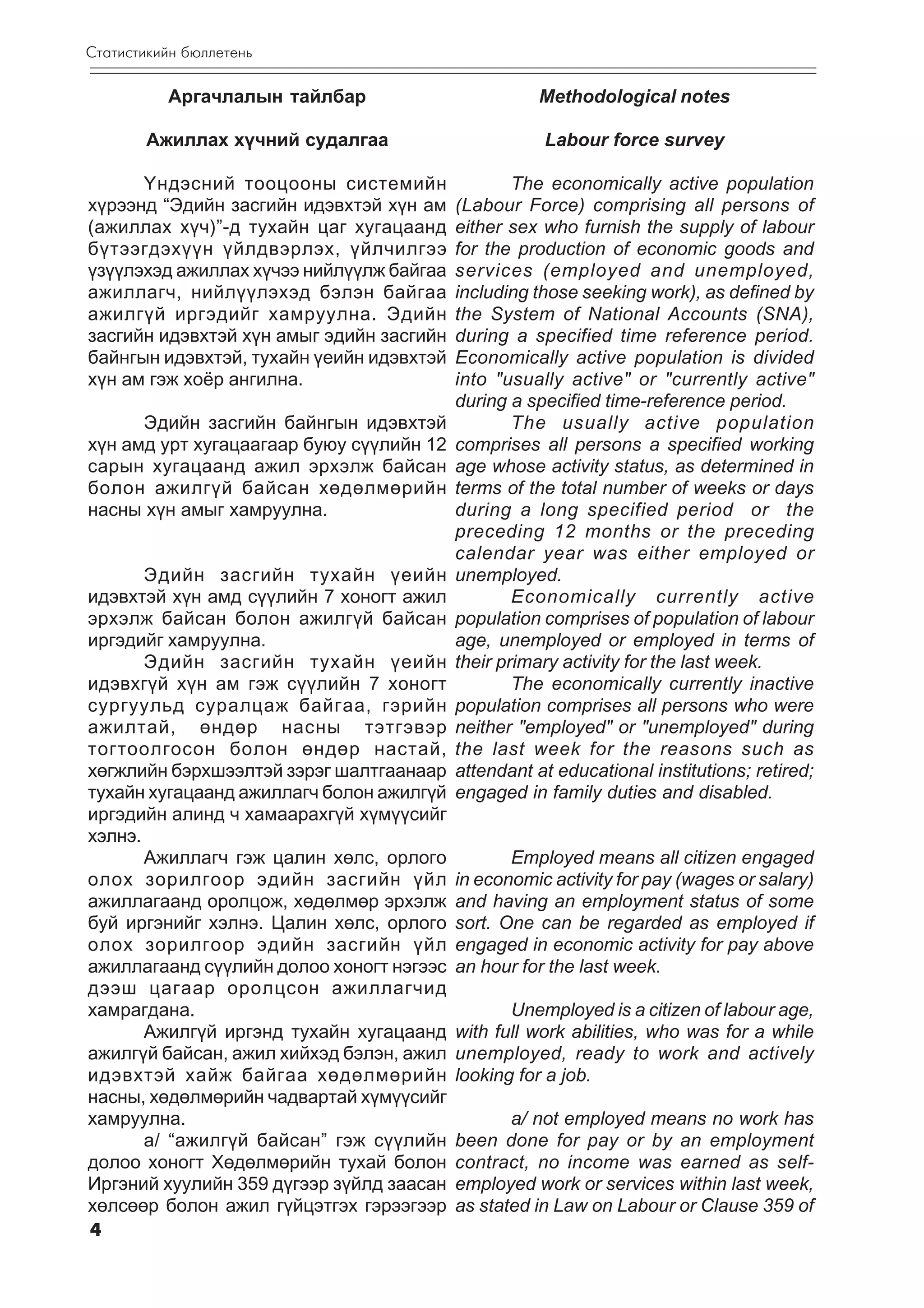 Ñòàòèñòèêèéí áþëëåòåíü

          Àðãà÷ëàëûí òàéëáàð                         Methodological notes

       Àæèëëàõ õ¿÷íèé ñóäàëãàà                       Labour force survey

      ¯íäýñíèé òîîöîîíû ñèñòåìèéí                 The economically active population
õ¿ðýýíä “Ýäèéí çàñãèéí èäýâõòýé õ¿í àì    (Labour Force) comprising all persons of
(àæèëëàõ õ¿÷)”-ä òóõàéí öàã õóãàöààíä     either sex who furnish the supply of labour
á¿òýýãäýõ¿¿í ¿éëäâýðëýõ, ¿éë÷èëãýý        for the production of economic goods and
¿ç¿¿ëýõýä àæèëëàõ õ¿÷ýý íèéë¿¿ëæ áàéãàà   services (employed and unemployed,
àæèëëàã÷, íèéë¿¿ëýõýä áýëýí áàéãàà        including those seeking work), as defined by
àæèëã¿é èðãýäèéã õàìðóóëíà. Ýäèéí         the System of National Accounts (SNA),
çàñãèéí èäýâõòýé õ¿í àìûã ýäèéí çàñãèéí   during a specified time reference period.
áàéíãûí èäýâõòýé, òóõàéí ¿åèéí èäýâõòýé   Economically active population is divided
õ¿í àì ãýæ õî¸ð àíãèëíà.                  into "usually active" or "currently active"
                                          during a specified time-reference period.
      Ýäèéí çàñãèéí áàéíãûí èäýâõòýé              The usually active population
õ¿í àìä óðò õóãàöààãààð áóþó ñ¿¿ëèéí 12   comprises all persons a specified working
ñàðûí õóãàöààíä àæèë ýðõýëæ áàéñàí        age whose activity status, as determined in
áîëîí àæèëã¿é áàéñàí õºäºëìºðèéí          terms of the total number of weeks or days
íàñíû õ¿í àìûã õàìðóóëíà.                 during a long specified period or the
                                          preceding 12 months or the preceding
                                          calendar year was either employed or
       Ýäèéí çàñãèéí òóõàéí ¿åèéí         unemployed.
èäýâõòýé õ¿í àìä ñ¿¿ëèéí 7 õîíîãò àæèë            Economically currently active
ýðõýëæ áàéñàí áîëîí àæèëã¿é áàéñàí        population comprises of population of labour
èðãýäèéã õàìðóóëíà.                       age, unemployed or employed in terms of
       Ýäèéí çàñãèéí òóõàéí ¿åèéí         their primary activity for the last week.
èäýâõã¿é õ¿í àì ãýæ ñ¿¿ëèéí 7 õîíîãò              The economically currently inactive
ñóðãóóëüä ñóðàëöàæ áàéãàà, ãýðèéí         population comprises all persons who were
àæèëòàé, ºíäºð íàñíû òýòãýâýð             neither "employed" or "unemployed" during
òîãòîîëãîñîí áîëîí ºíäºð íàñòàé,          the last week for the reasons such as
õºãæëèéí áýðõøýýëòýé çýðýã øàëòãààíààð    attendant at educational institutions; retired;
òóõàéí õóãàöààíä àæèëëàã÷ áîëîí àæèëã¿é   engaged in family duties and disabled.
èðãýäèéí àëèíä ÷ õàìààðàõã¿é õ¿ì¿¿ñèéã
õýëíý.
       Àæèëëàã÷ ãýæ öàëèí õºëñ, îðëîãî           Employed means all citizen engaged
îëîõ çîðèëãîîð ýäèéí çàñãèéí ¿éë          in economic activity for pay (wages or salary)
àæèëëàãààíä îðîëöîæ, õºäºëìºð ýðõýëæ      and having an employment status of some
áóé èðãýíèéã õýëíý. Öàëèí õºëñ, îðëîãî    sort. One can be regarded as employed if
îëîõ çîðèëãîîð ýäèéí çàñãèéí ¿éë          engaged in economic activity for pay above
àæèëëàãààíä ñ¿¿ëèéí äîëîî õîíîãò íýãýýñ   an hour for the last week.
äýýø öàãààð îðîëöñîí àæèëëàã÷èä
õàìðàãäàíà.                                      Unemployed is a citizen of labour age,
       Àæèëã¿é èðãýíä òóõàéí õóãàöààíä    with full work abilities, who was for a while
àæèëã¿é áàéñàí, àæèë õèéõýä áýëýí, àæèë   unemployed, ready to work and actively
èäýâõòýé õàéæ áàéãàà õºäºëìºðèéí          looking for a job.
íàñíû, õºäºëìºðèéí ÷àäâàðòàé õ¿ì¿¿ñèéã
õàìðóóëíà.                                       a/ not employed means no work has
       a/ “àæèëã¿é áàéñàí” ãýæ ñ¿¿ëèéí    been done for pay or by an employment
äîëîî õîíîãò Õºäºëìºðèéí òóõàé áîëîí      contract, no income was earned as self-
Èðãýíèé õóóëèéí 359 ä¿ãýýð ç¿éëä çààñàí   employed work or services within last week,
õºëñººð áîëîí àæèë ã¿éöýòãýõ ãýðýýãýýð    as stated in Law on Labour or Clause 359 of
4
 