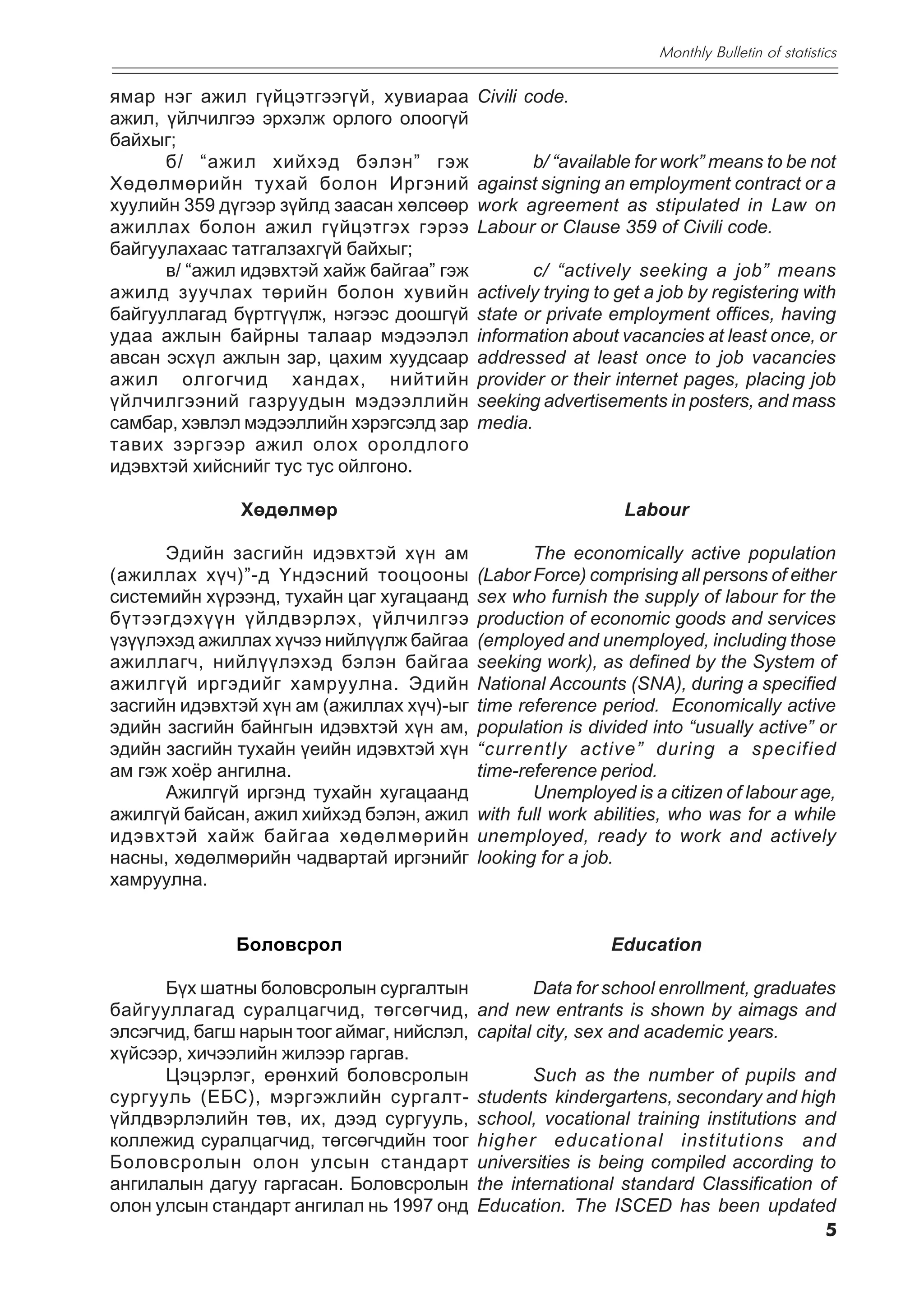 Monthly Bulletin of statistics

ÿìàð íýã àæèë ã¿éöýòãýýã¿é, õóâèàðàà        Civili code.
àæèë, ¿éë÷èëãýý ýðõýëæ îðëîãî îëîîã¿é
áàéõûã;
      á/ “àæèë õèéõýä áýëýí” ãýæ                  b/ “available for work” means to be not
Õºäºëìºðèéí òóõàé áîëîí Èðãýíèé             against signing an employment contract or a
õóóëèéí 359 ä¿ãýýð ç¿éëä çààñàí õºëñººð     work agreement as stipulated in Law on
àæèëëàõ áîëîí àæèë ã¿éöýòãýõ ãýðýý          Labour or Clause 359 of Civili code.
áàéãóóëàõààñ òàòãàëçàõã¿é áàéõûã;
      â/ “àæèë èäýâõòýé õàéæ áàéãàà” ãýæ           c/ “actively seeking a job” means
àæèëä çóó÷ëàõ òºðèéí áîëîí õóâèéí           actively trying to get a job by registering with
áàéãóóëëàãàä á¿ðòã¿¿ëæ, íýãýýñ äîîøã¿é      state or private employment offices, having
óäàà àæëûí áàéðíû òàëààð ìýäýýëýë           information about vacancies at least once, or
àâñàí ýñõ¿ë àæëûí çàð, öàõèì õóóäñààð       addressed at least once to job vacancies
àæèë îëãîã÷èä õàíäàõ, íèéòèéí               provider or their internet pages, placing job
¿éë÷èëãýýíèé ãàçðóóäûí ìýäýýëëèéí           seeking advertisements in posters, and mass
ñàìáàð, õýâëýë ìýäýýëëèéí õýðýãñýëä çàð     media.
òàâèõ çýðãýýð àæèë îëîõ îðîëäëîãî
èäýâõòýé õèéñíèéã òóñ òóñ îéëãîíî.

              Õºäºëìºð                                         Labour

      Ýäèéí çàñãèéí èäýâõòýé õ¿í àì                The economically active population
(àæèëëàõ õ¿÷)”-ä ¯íäýñíèé òîîöîîíû          (Labor Force) comprising all persons of either
ñèñòåìèéí õ¿ðýýíä, òóõàéí öàã õóãàöààíä     sex who furnish the supply of labour for the
á¿òýýãäýõ¿¿í ¿éëäâýðëýõ, ¿éë÷èëãýý          production of economic goods and services
¿ç¿¿ëýõýä àæèëëàõ õ¿÷ýý íèéë¿¿ëæ áàéãàà     (employed and unemployed, including those
àæèëëàã÷, íèéë¿¿ëýõýä áýëýí áàéãàà          seeking work), as defined by the System of
àæèëã¿é èðãýäèéã õàìðóóëíà. Ýäèéí           National Accounts (SNA), during a specified
çàñãèéí èäýâõòýé õ¿í àì (àæèëëàõ õ¿÷)-ûã    time reference period. Economically active
ýäèéí çàñãèéí áàéíãûí èäýâõòýé õ¿í àì,      population is divided into “usually active” or
ýäèéí çàñãèéí òóõàéí ¿åèéí èäýâõòýé õ¿í     “currently active” during a specified
àì ãýæ õî¸ð àíãèëíà.                        time-reference period.
      Àæèëã¿é èðãýíä òóõàéí õóãàöààíä              Unemployed is a citizen of labour age,
àæèëã¿é áàéñàí, àæèë õèéõýä áýëýí, àæèë     with full work abilities, who was for a while
èäýâõòýé õàéæ áàéãàà õºäºëìºðèéí            unemployed, ready to work and actively
íàñíû, õºäºëìºðèéí ÷àäâàðòàé èðãýíèéã       looking for a job.
õàìðóóëíà.


              Áîëîâñðîë                                      Education

      Á¿õ øàòíû áîëîâñðîëûí ñóðãàëòûí              Data for school enrollment, graduates
áàéãóóëëàãàä ñóðàëöàã÷èä, òºãñºã÷èä,        and new entrants is shown by aimags and
ýëñýã÷èä, áàãø íàðûí òîîã àéìàã, íèéñëýë,   capital city, sex and academic years.
õ¿éñýýð, õè÷ýýëèéí æèëýýð ãàðãàâ.
      Öýöýðëýã, åðºíõèé áîëîâñðîëûí                Such as the number of pupils and
ñóðãóóëü (ÅÁÑ), ìýðãýæëèéí ñóðãàëò-         students kindergartens, secondary and high
¿éëäâýðëýëèéí òºâ, èõ, äýýä ñóðãóóëü,       school, vocational training institutions and
êîëëåæèä ñóðàëöàã÷èä, òºãñºã÷äèéí òîîã      higher educational institutions and
Áîëîâñðîëûí îëîí óëñûí ñòàíäàðò             universities is being compiled according to
àíãèëàëûí äàãóó ãàðãàñàí. Áîëîâñðîëûí       the international standard Classification of
îëîí óëñûí ñòàíäàðò àíãèëàë íü 1997 îíä     Education. The ISCED has been updated
                                                                                       5
 
