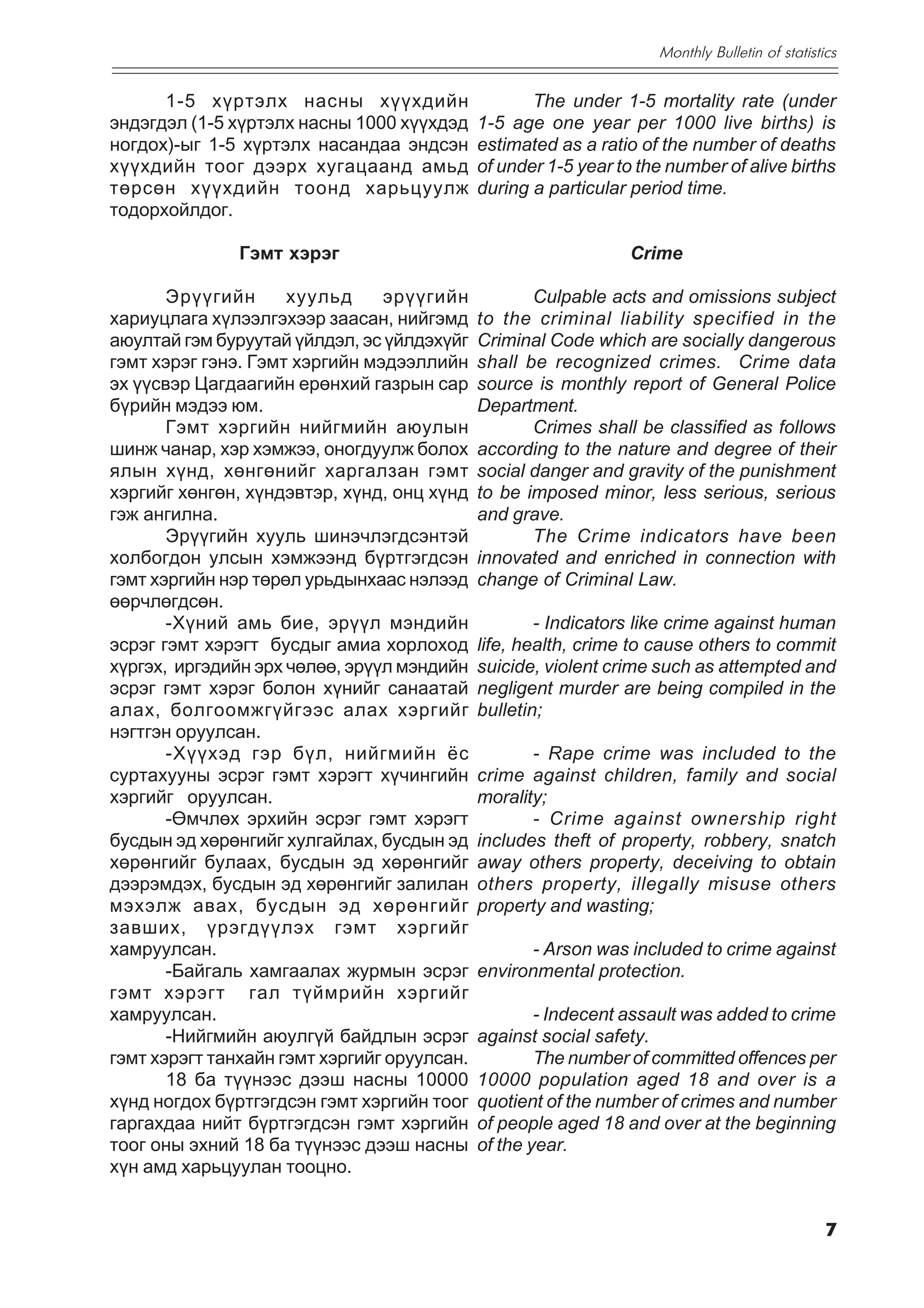 Monthly Bulletin of statistics


      1-5 õ¿ðòýëõ íàñíû õ¿¿õäèéí                    The under 1-5 mortality rate (under
ýíäýãäýë (1-5 õ¿ðòýëõ íàñíû 1000 õ¿¿õäýä     1-5 age one year per 1000 live births) is
íîãäîõ)-ûã 1-5 õ¿ðòýëõ íàñàíäàà ýíäñýí       estimated as a ratio of the number of deaths
õ¿¿õäèéí òîîã äýýðõ õóãàöààíä àìüä           of under 1-5 year to the number of alive births
òºðñºí õ¿¿õäèéí òîîíä õàðüöóóëæ              during a particular period time.
òîäîðõîéëäîã.

               Ãýìò õýðýã                                        Crime

       Ýð¿¿ãèéí      õóóëüä     ýð¿¿ãèéí            Culpable acts and omissions subject
õàðèóöëàãà õ¿ëýýëãýõýýð çààñàí, íèéãýìä      to the criminal liability specified in the
àþóëòàé ãýì áóðóóòàé ¿éëäýë, ýñ ¿éëäýõ¿éã    Criminal Code which are socially dangerous
ãýìò õýðýã ãýíý. Ãýìò õýðãèéí ìýäýýëëèéí     shall be recognized crimes. Crime data
ýõ ¿¿ñâýð Öàãäààãèéí åðºíõèé ãàçðûí ñàð      source is monthly report of General Police
á¿ðèéí ìýäýý þì.                             Department.
       Ãýìò õýðãèéí íèéãìèéí àþóëûí                 Crimes shall be classified as follows
øèíæ ÷àíàð, õýð õýìæýý, îíîãäóóëæ áîëîõ      according to the nature and degree of their
ÿëûí õ¿íä, õºíãºíèéã õàðãàëçàí ãýìò          social danger and gravity of the punishment
õýðãèéã õºíãºí, õ¿íäýâòýð, õ¿íä, îíö õ¿íä    to be imposed minor, less serious, serious
ãýæ àíãèëíà.                                 and grave.
       Ýð¿¿ãèéí õóóëü øèíý÷ëýãäñýíòýé               The Crime indicators have been
õîëáîãäîí óëñûí õýìæýýíä á¿ðòãýãäñýí         innovated and enriched in connection with
ãýìò õýðãèéí íýð òºðºë óðüäûíõààñ íýëýýä     change of Criminal Law.
ººð÷ëºãäñºí.
       -Õ¿íèé àìü áèå, ýð¿¿ë ìýíäèéí                 - Indicators like crime against human
ýñðýã ãýìò õýðýãò áóñäûã àìèà õîðëîõîä       life, health, crime to cause others to commit
õ¿ðãýõ, èðãýäèéí ýðõ ÷ºëºº, ýð¿¿ë ìýíäèéí    suicide, violent crime such as attempted and
ýñðýã ãýìò õýðýã áîëîí õ¿íèéã ñàíààòàé       negligent murder are being compiled in the
àëàõ, áîëãîîìæã¿éãýýñ àëàõ õýðãèéã           bulletin;
íýãòãýí îðóóëñàí.
       -Õ¿¿õýä ãýð á¿ë, íèéãìèéí ¸ñ                 - Rape crime was included to the
ñóðòàõóóíû ýñðýã ãýìò õýðýãò õ¿÷èíãèéí       crime against children, family and social
õýðãèéã îðóóëñàí.                            morality;
       -ªì÷ëºõ ýðõèéí ýñðýã ãýìò õýðýãò             - Crime against ownership right
áóñäûí ýä õºðºíãèéã õóëãàéëàõ, áóñäûí ýä     includes theft of property, robbery, snatch
õºðºíãèéã áóëààõ, áóñäûí ýä õºðºíãèéã        away others property, deceiving to obtain
äýýðýìäýõ, áóñäûí ýä õºðºíãèéã çàëèëàí       others property, illegally misuse others
ìýõýëæ àâàõ, áóñäûí ýä õºðºíãèéã             property and wasting;
çàâøèõ, ¿ðýãä¿¿ëýõ ãýìò õýðãèéã
õàìðóóëñàí.                                         - Arson was included to crime against
       -Áàéãàëü õàìãààëàõ æóðìûí ýñðýã       environmental protection.
ãýìò õýðýãò ãàë ò¿éìðèéí õýðãèéã
õàìðóóëñàí.                                          - Indecent assault was added to crime
       -Íèéãìèéí àþóëã¿é áàéäëûí ýñðýã       against social safety.
ãýìò õýðýãò òàíõàéí ãýìò õýðãèéã îðóóëñàí.           The number of committed offences per
       18 áà ò¿¿íýýñ äýýø íàñíû 10000        10000 population aged 18 and over is a
õ¿íä íîãäîõ á¿ðòãýãäñýí ãýìò õýðãèéí òîîã    quotient of the number of crimes and number
ãàðãàõäàà íèéò á¿ðòãýãäñýí ãýìò õýðãèéí      of people aged 18 and over at the beginning
òîîã îíû ýõíèé 18 áà ò¿¿íýýñ äýýø íàñíû      of the year.
õ¿í àìä õàðüöóóëàí òîîöíî.


                                                                                                7
 