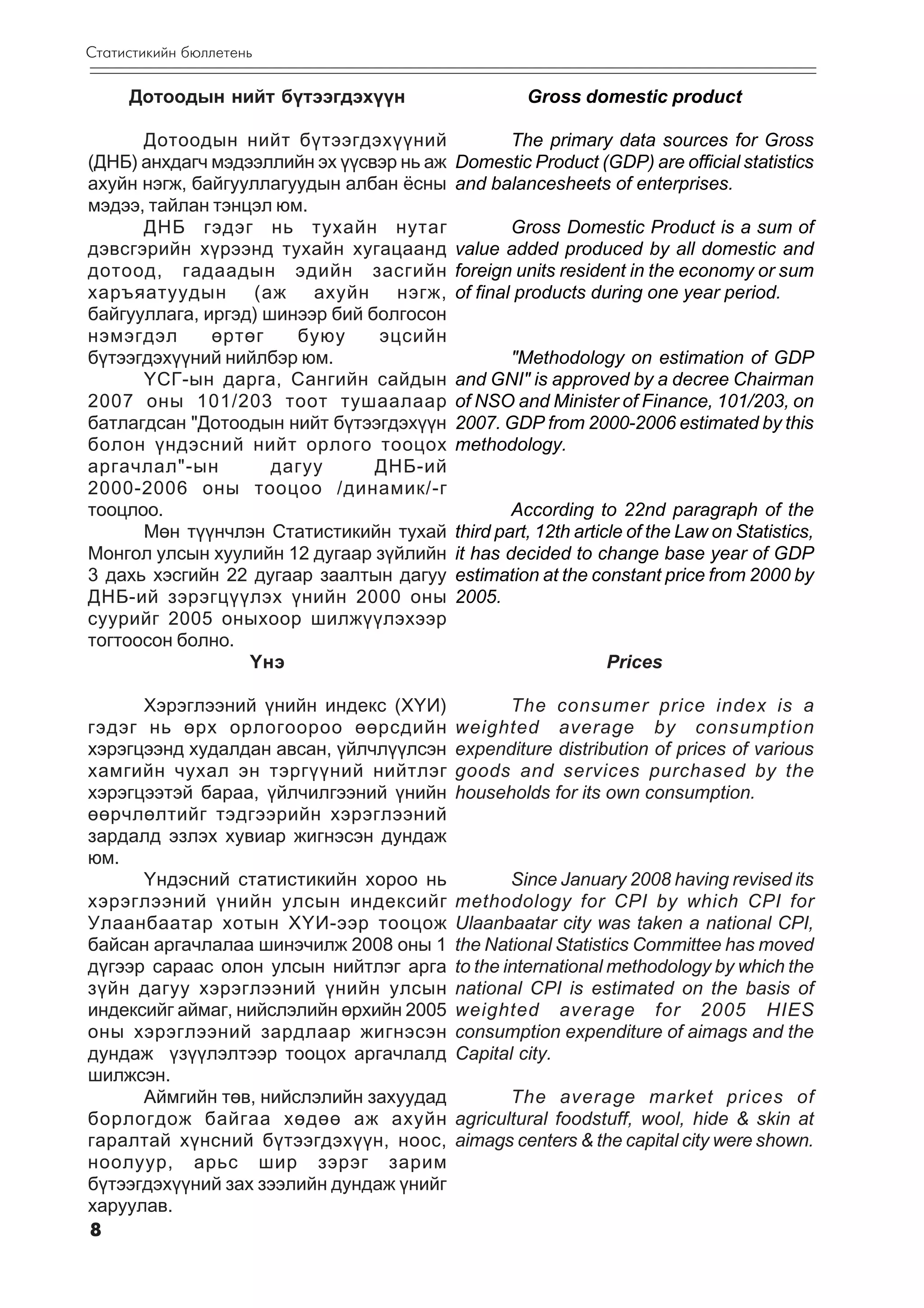 Ñòàòèñòèêèéí áþëëåòåíü

     Äîòîîäûí íèéò á¿òýýãäýõ¿¿í                      Gross domestic product

      Äîòîîäûí íèéò á¿òýýãäýõ¿¿íèé               The primary data sources for Gross
(ÄÍÁ) àíõäàã÷ ìýäýýëëèéí ýõ ¿¿ñâýð íü àæ   Domestic Product (GDP) are official statistics
àõóéí íýãæ, áàéãóóëëàãóóäûí àëáàí ¸ñíû     and balancesheets of enterprises.
ìýäýý, òàéëàí òýíöýë þì.
      ÄÍÁ ãýäýã íü òóõàéí íóòàã                    Gross Domestic Product is a sum of
äýâñãýðèéí õ¿ðýýíä òóõàéí õóãàöààíä        value added produced by all domestic and
äîòîîä, ãàäààäûí ýäèéí çàñãèéí             foreign units resident in the economy or sum
õàðúÿàòóóäûí       (àæ   àõóéí    íýãæ,    of final products during one year period.
áàéãóóëëàãà, èðãýä) øèíýýð áèé áîëãîñîí
íýìýãäýë      ºðòºã    áóþó     ýöñèéí
á¿òýýãäýõ¿¿íèé íèéëáýð þì.                       "Methodology on estimation of GDP
      ¯ÑÃ-ûí äàðãà, Ñàíãèéí ñàéäûí         and GNI" is approved by a decree Chairman
2007 îíû 101/203 òîîò òóøààëààð            of NSO and Minister of Finance, 101/203, on
áàòëàãäñàí "Äîòîîäûí íèéò á¿òýýãäýõ¿¿í     2007. GDP from 2000-2006 estimated by this
áîëîí ¿íäýñíèé íèéò îðëîãî òîîöîõ          methodology.
àðãà÷ëàë"-ûí         äàãóó      ÄÍÁ-èé
2000-2006 îíû òîîöîî /äèíàìèê/-ã
òîîöëîî.                                           According to 22nd paragraph of the
      Ìºí ò¿¿í÷ëýí Ñòàòèñòèêèéí òóõàé      third part, 12th article of the Law on Statistics,
Ìîíãîë óëñûí õóóëèéí 12 äóãààð ç¿éëèéí     it has decided to change base year of GDP
3 äàõü õýñãèéí 22 äóãààð çààëòûí äàãóó     estimation at the constant price from 2000 by
ÄÍÁ-èé çýðýãö¿¿ëýõ ¿íèéí 2000 îíû          2005.
ñóóðèéã 2005 îíûõîîð øèëæ¿¿ëýõýýð
òîãòîîñîí áîëíî.
                  ¯íý                                           Prices

      Õýðýãëýýíèé ¿íèéí èíäåêñ (Õ¯È)             The consumer price index is a
ãýäýã íü ºðõ îðëîãîîðîî ººðñäèéí           weighted average by consumption
õýðýãöýýíä õóäàëäàí àâñàí, ¿éë÷ë¿¿ëñýí     expenditure distribution of prices of various
õàìãèéí ÷óõàë ýí òýðã¿¿íèé íèéòëýã         goods and services purchased by the
õýðýãöýýòýé áàðàà, ¿éë÷èëãýýíèé ¿íèéí      households for its own consumption.
ººð÷ëºëòèéã òýäãýýðèéí õýðýãëýýíèé
çàðäàëä ýçëýõ õóâèàð æèãíýñýí äóíäàæ
þì.
      ¯íäýñíèé ñòàòèñòèêèéí õîðîî íü               Since January 2008 having revised its
õýðýãëýýíèé ¿íèéí óëñûí èíäåêñèéã          methodology for CPI by which CPI for
Óëààíáààòàð õîòûí Õ¯È-ýýð òîîöîæ           Ulaanbaatar city was taken a national CPI,
áàéñàí àðãà÷ëàëàà øèíý÷èëæ 2008 îíû 1      the National Statistics Committee has moved
ä¿ãýýð ñàðààñ îëîí óëñûí íèéòëýã àðãà      to the international methodology by which the
ç¿éí äàãóó õýðýãëýýíèé ¿íèéí óëñûí         national CPI is estimated on the basis of
èíäåêñèéã àéìàã, íèéñëýëèéí ºðõèéí 2005    weighted average for 2005 HIES
îíû õýðýãëýýíèé çàðäëààð æèãíýñýí          consumption expenditure of aimags and the
äóíäàæ ¿ç¿¿ëýëòýýð òîîöîõ àðãà÷ëàëä        Capital city.
øèëæñýí.
      Àéìãèéí òºâ, íèéñëýëèéí çàõóóäàä            The average market prices of
áîðëîãäîæ áàéãàà õºäºº àæ àõóéí            agricultural foodstuff, wool, hide & skin at
ãàðàëòàé õ¿íñíèé á¿òýýãäýõ¿¿í, íîîñ,       aimags centers & the capital city were shown.
íîîëóóð, àðüñ øèð çýðýã çàðèì
á¿òýýãäýõ¿¿íèé çàõ çýýëèéí äóíäàæ ¿íèéã
õàðóóëàâ.
8
 
