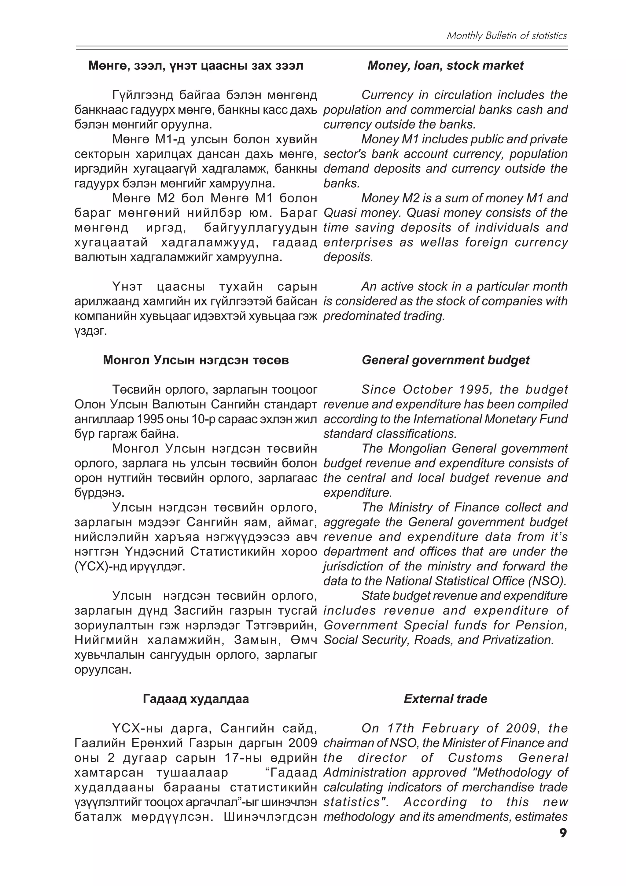 Monthly Bulletin of statistics

  Ìºíãº, çýýë, ¿íýò öààñíû çàõ çýýë                Money, loan, stock market

      Ã¿éëãýýíä áàéãàà áýëýí ìºíãºíä              Currency in circulation includes the
áàíêíààñ ãàäóóðõ ìºíãº, áàíêíû êàññ äàõü   population and commercial banks cash and
áýëýí ìºíãèéã îðóóëíà.                     currency outside the banks.
      Ìºíãº Ì1-ä óëñûí áîëîí õóâèéí               Money M1 includes public and private
ñåêòîðûí õàðèëöàõ äàíñàí äàõü ìºíãº,       sector's bank account currency, population
èðãýäèéí õóãàöààã¿é õàäãàëàìæ, áàíêíû      demand deposits and currency outside the
ãàäóóðõ áýëýí ìºíãèéã õàìðóóëíà.           banks.
      Ìºíãº Ì2 áîë Ìºíãº Ì1 áîëîí                 Money M2 is a sum of money M1 and
áàðàã ìºíãºíèé íèéëáýð þì. Áàðàã           Quasi money. Quasi money consists of the
ìºíãºíä èðãýä, áàéãóóëëàãóóäûí             time saving deposits of individuals and
õóãàöààòàé õàäãàëàìæóóä, ãàäààä            enterprises as wellas foreign currency
âàëþòûí õàäãàëàìæèéã õàìðóóëíà.            deposits.

       ¯íýò öààñíû òóõàéí ñàðûí               An active stock in a particular month
àðèëæààíä õàìãèéí èõ ã¿éëãýýòýé áàéñàí is considered as the stock of companies with
êîìïàíèéí õóâüöààã èäýâõòýé õóâüöàà ãýæ predominated trading.
¿çäýã.

    Ìîíãîë Óëñûí íýãäñýí òºñºâ                    General government budget

      Òºñâèéí îðëîãî, çàðëàãûí òîîöîîã             Since October 1995, the budget
Îëîí Óëñûí Âàëþòûí Ñàíãèéí ñòàíäàðò        revenue and expenditure has been compiled
àíãèëëààð 1995 îíû 10-ð ñàðààñ ýõëýí æèë   according to the International Monetary Fund
á¿ð ãàðãàæ áàéíà.                          standard classifications.
      Ìîíãîë Óëñûí íýãäñýí òºñâèéí                 The Mongolian General government
îðëîãî, çàðëàãà íü óëñûí òºñâèéí áîëîí     budget revenue and expenditure consists of
îðîí íóòãèéí òºñâèéí îðëîãî, çàðëàãààñ     the central and local budget revenue and
á¿ðäýíý.                                   expenditure.
      Óëñûí íýãäñýí òºñâèéí îðëîãî,                The Ministry of Finance collect and
çàðëàãûí ìýäýýã Ñàíãèéí ÿàì, àéìàã,        aggregate the General government budget
íèéñëýëèéí õàðúÿà íýãæ¿¿äýýñýý àâ÷         revenue and expenditure data from it’s
íýãòãýí Yíäýñíèé Ñòàòèñòèêèéí õîðîî        department and offices that are under the
(YÑÕ)-íä èð¿¿ëäýã.                         jurisdiction of the ministry and forward the
                                           data to the National Statistical Office (NSO).
      Óëñûí íýãäñýí òºñâèéí îðëîãî,                State budget revenue and expenditure
çàðëàãûí ä¿íä Çàñãèéí ãàçðûí òóñãàé        includes revenue and expenditure of
çîðèóëàëòûí ãýæ íýðëýäýã Òýòãýâðèéí,       Government Special funds for Pension,
Íèéãìèéí õàëàìæèéí, Çàìûí, ªì÷             Social Security, Roads, and Privatization.
õóâü÷ëàëûí ñàíãóóäûí îðëîãî, çàðëàãûã
îðóóëñàí.

           Ãàäààä õóäàëäàà                                External trade

      ¯ÑÕ-íû äàðãà, Ñàíãèéí ñàéä,                 On 17th February of 2009, the
Ãààëèéí Åðºíõèé Ãàçðûí äàðãûí 2009         chairman of NSO, the Minister of Finance and
îíû 2 äóãààð ñàðûí 17-íû ºäðèéí            the director of Customs General
õàìòàðñàí òóøààëààð             “Ãàäààä    Administration approved "Methodology of
õóäàëäààíû áàðààíû ñòàòèñòèêèéí            calculating indicators of merchandise trade
¿ç¿¿ëýëòèéã òîîöîõ àðãà÷ëàë”-ûã øèíý÷ëýí   statistics". According to this new
áàòàëæ ìºðä¿¿ëñýí. Øèíý÷ëýãäñýí            methodology and its amendments, estimates
                                                                                      9
 