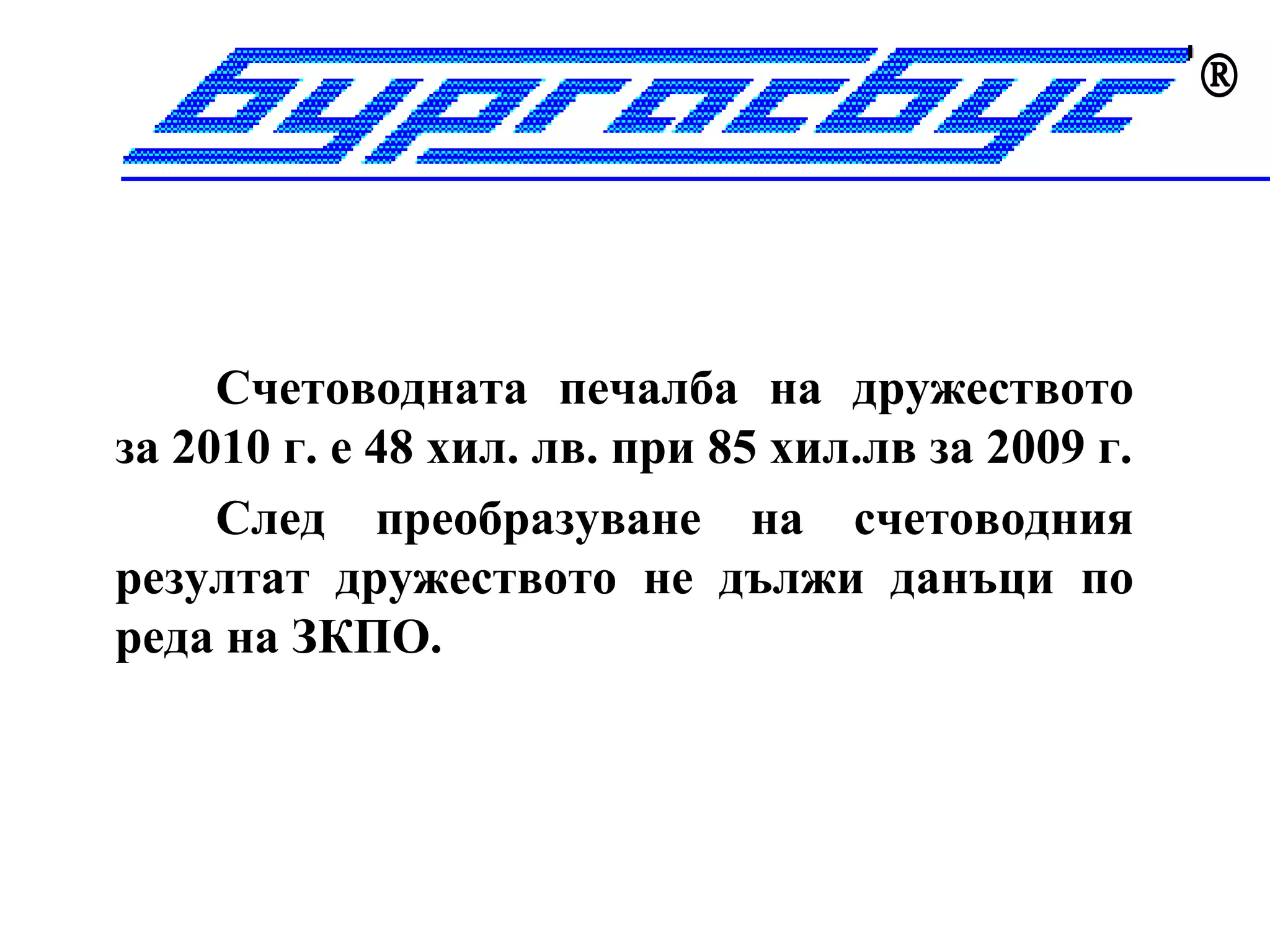 




     Счетоводната печалба на дружеството
за 2010 г. е 48 хил. лв. при 85 хил.лв за 2009 г.
     След преобразуване на счетоводния
резултат дружеството не дължи данъци по
реда на ЗКПО.
 